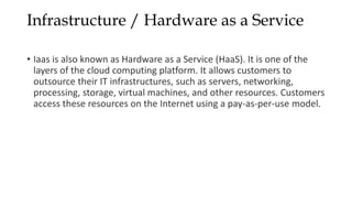 Infrastructure / Hardware as a Service
• Iaas is also known as Hardware as a Service (HaaS). It is one of the
layers of the cloud computing platform. It allows customers to
outsource their IT infrastructures, such as servers, networking,
processing, storage, virtual machines, and other resources. Customers
access these resources on the Internet using a pay-as-per-use model.
 