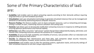 Some of the Primary Characteristics of IaaS
are:
• Scalability: IaaS enables users to adjust computing capacity according to their demands without requiring
long lead times or up-front hardware purchases.
• Virtualization: IaaS uses virtualization technology to generate virtualized instances that can be managed and
delivered on-demand by abstracting physical computer resources.
• Resource Pooling: This feature enables users to share computer resources, such as networking and storage,
among a number of users, maximizing resource utilization and cutting costs.
• Elasticity: IaaS allows users to dynamically modify their computing resources in response to shifting demand,
ensuring optimum performance and financial viability.
• Self-Service: IaaS offers consumers "self-service" portals that let them independently deploy, administer, and
monitor their computing resources without the assistance of IT employees.
• Availability: To ensure the high availability and reliability of services, IaaS providers often run redundant and
geographically dispersed data centers.
• Security: To safeguard their infrastructure and client data, IaaS companies adopt security measures,
including data encryption, firewalls, access controls, and threat detection.
• Customization: IaaS enables users to alter the operating systems, application stacks, and security settings of
their virtualized instances to suit their unique requirements.
 