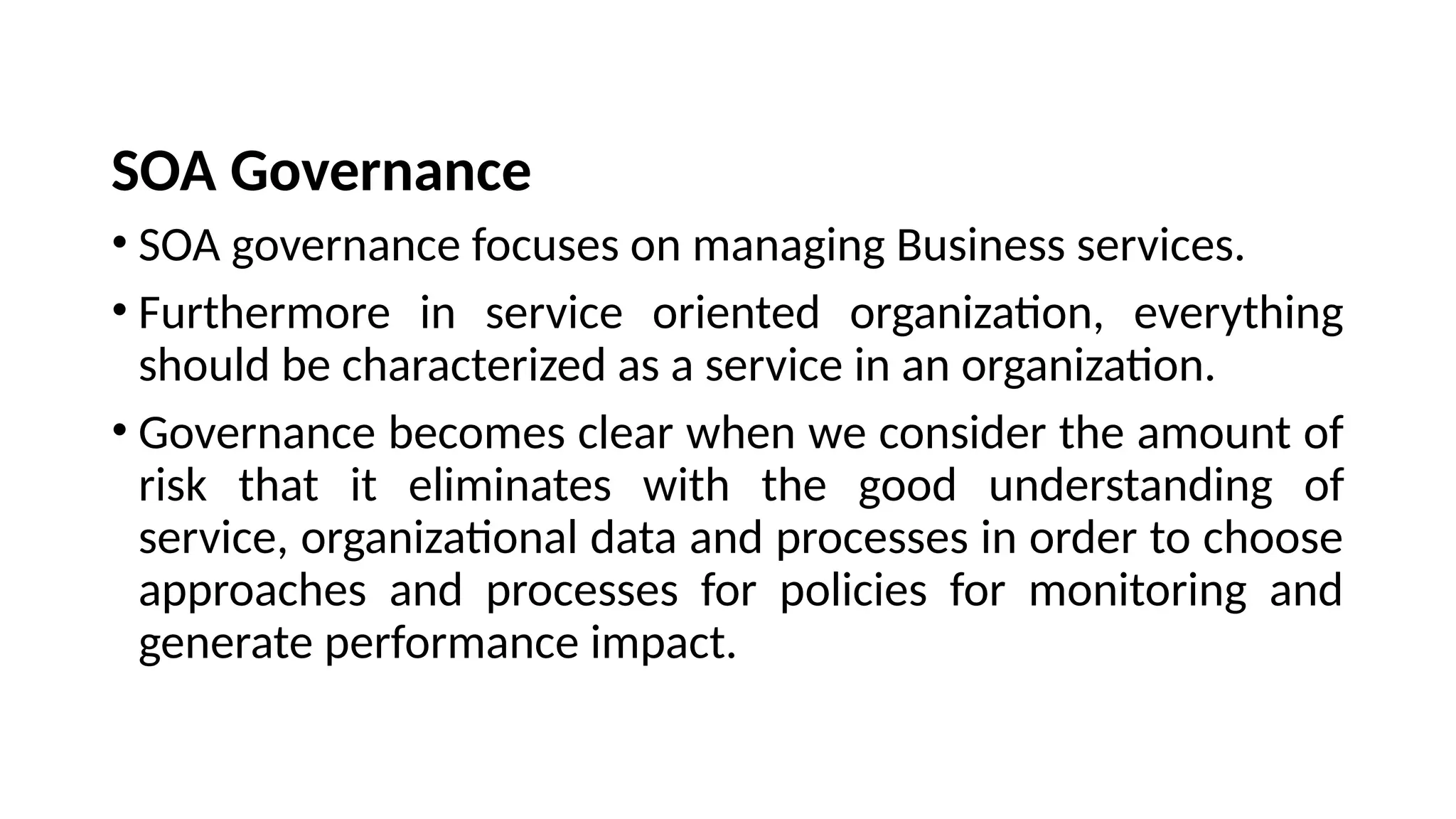 SOA Governance
• SOA governance focuses on managing Business services.
• Furthermore in service oriented organization, everything
should be characterized as a service in an organization.
• Governance becomes clear when we consider the amount of
risk that it eliminates with the good understanding of
service, organizational data and processes in order to choose
approaches and processes for policies for monitoring and
generate performance impact.
 