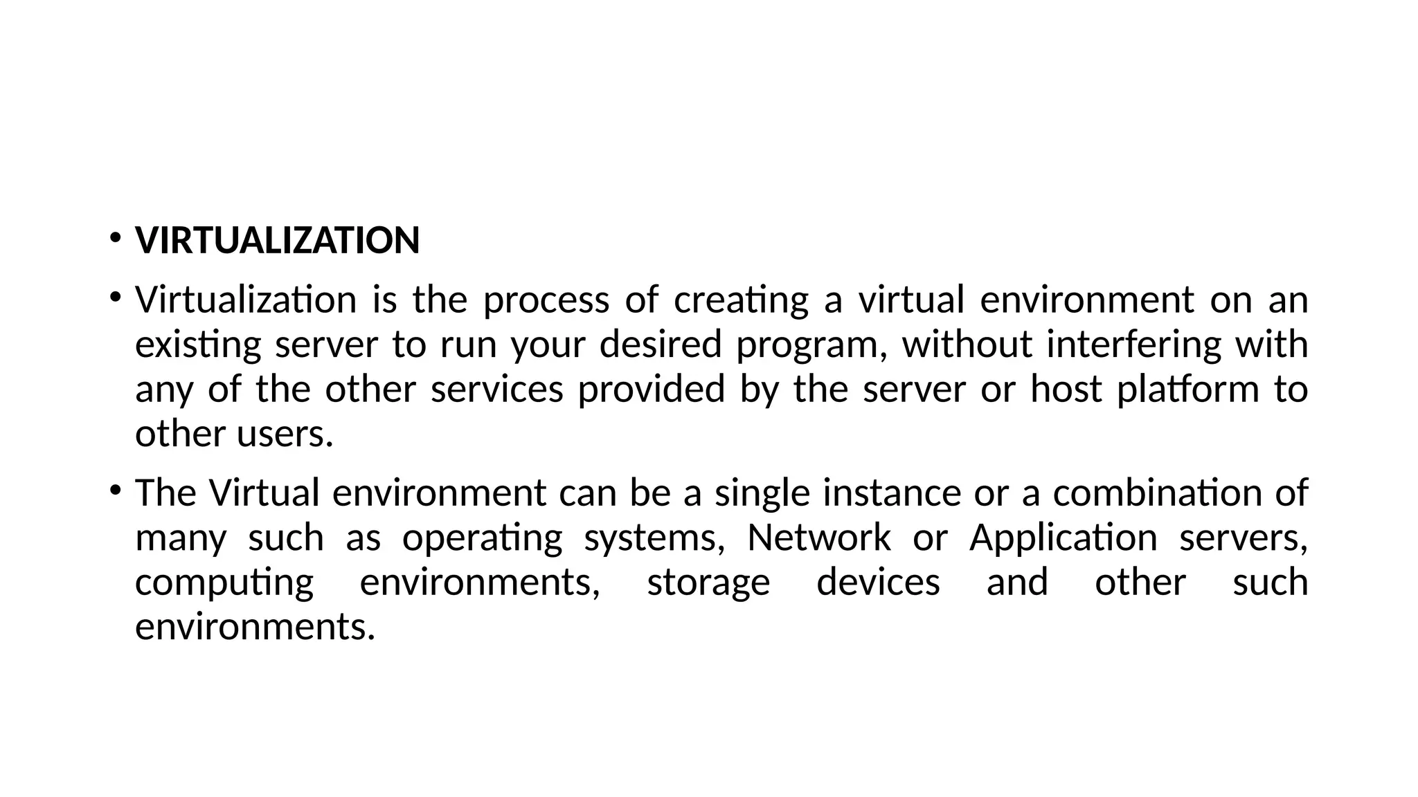• VIRTUALIZATION
• Virtualization is the process of creating a virtual environment on an
existing server to run your desired program, without interfering with
any of the other services provided by the server or host platform to
other users.
• The Virtual environment can be a single instance or a combination of
many such as operating systems, Network or Application servers,
computing environments, storage devices and other such
environments.
 