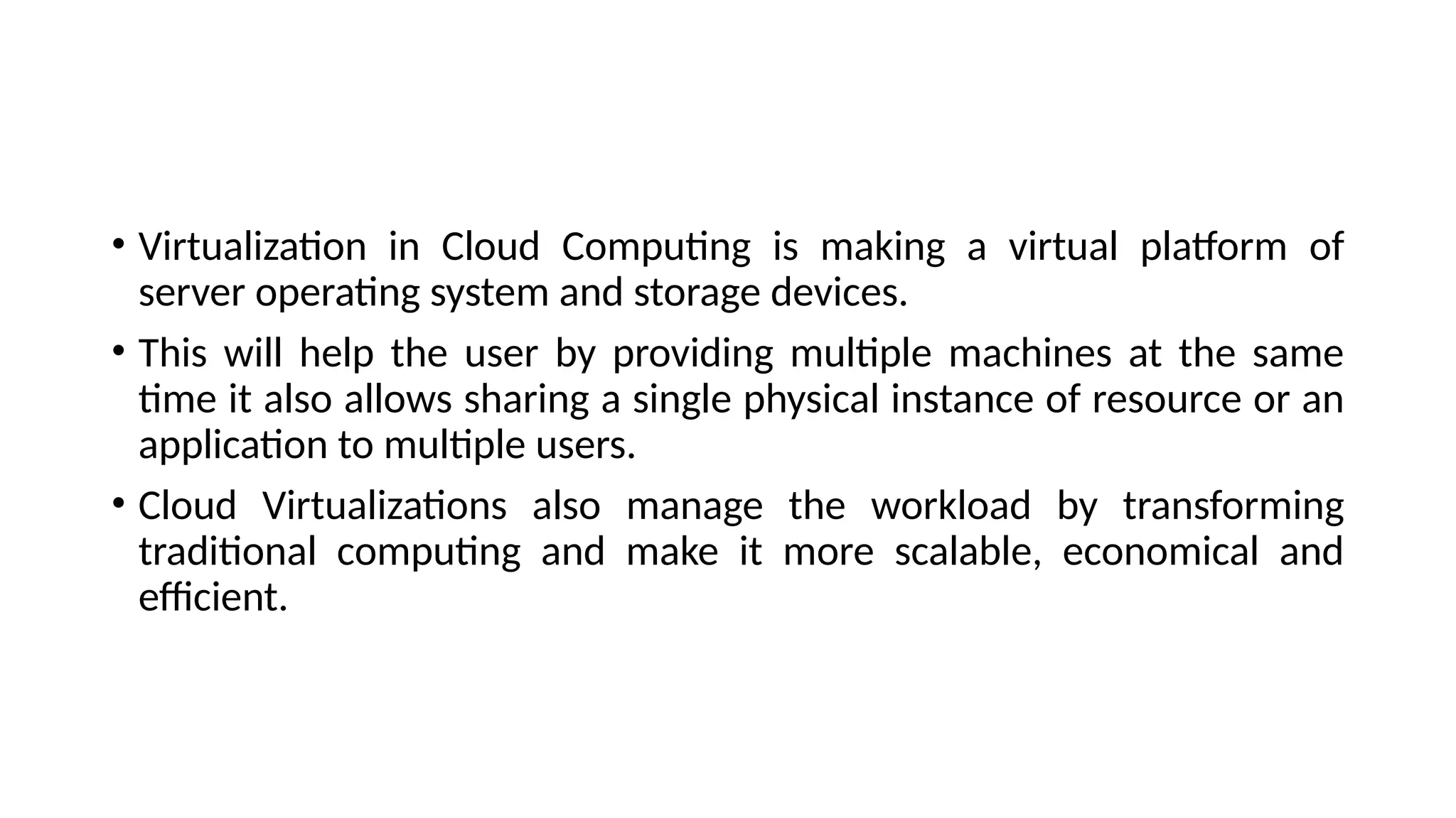 • Virtualization in Cloud Computing is making a virtual platform of
server operating system and storage devices.
• This will help the user by providing multiple machines at the same
time it also allows sharing a single physical instance of resource or an
application to multiple users.
• Cloud Virtualizations also manage the workload by transforming
traditional computing and make it more scalable, economical and
efficient.
 