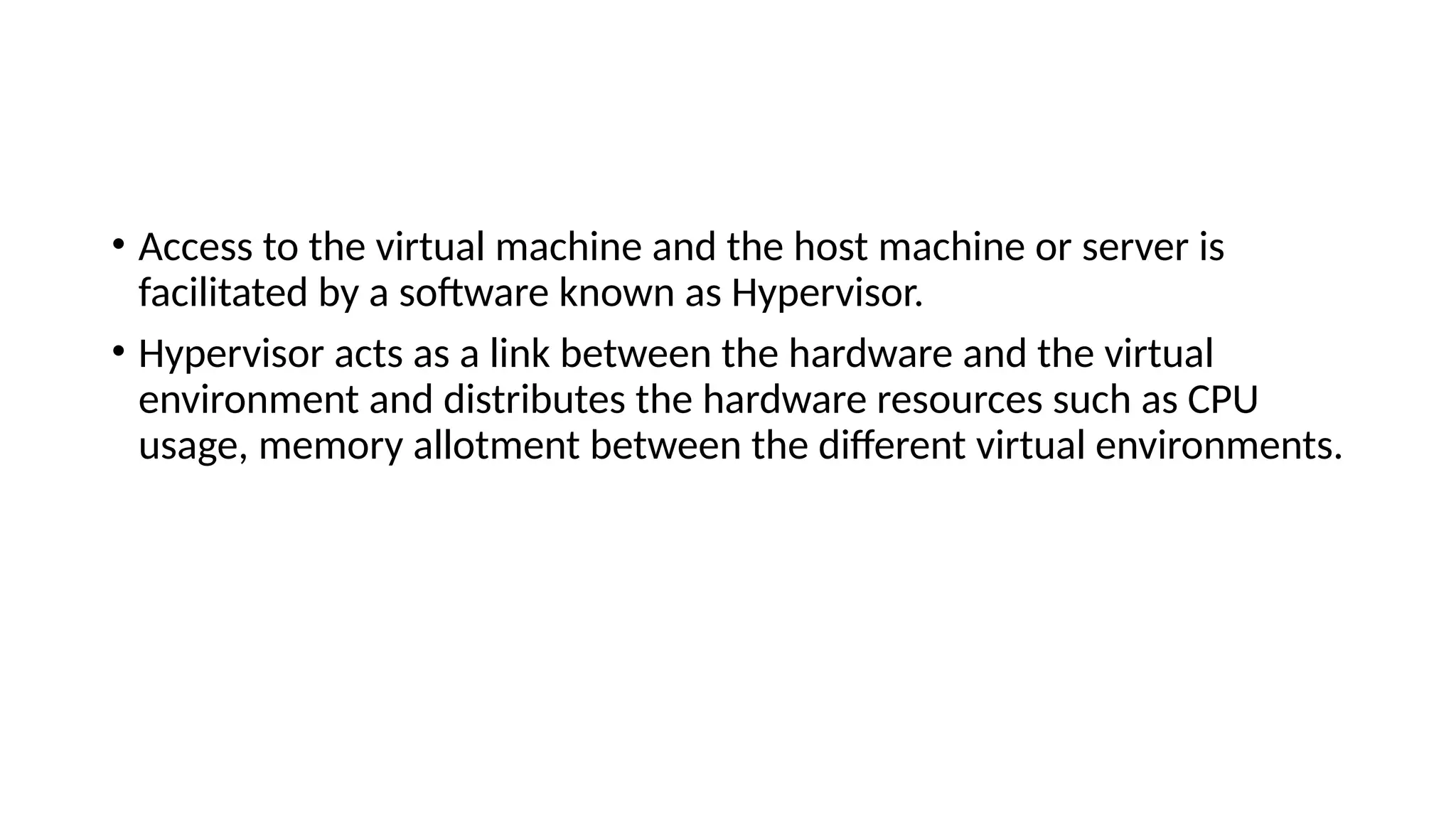 • Access to the virtual machine and the host machine or server is
facilitated by a software known as Hypervisor.
• Hypervisor acts as a link between the hardware and the virtual
environment and distributes the hardware resources such as CPU
usage, memory allotment between the different virtual environments.
 