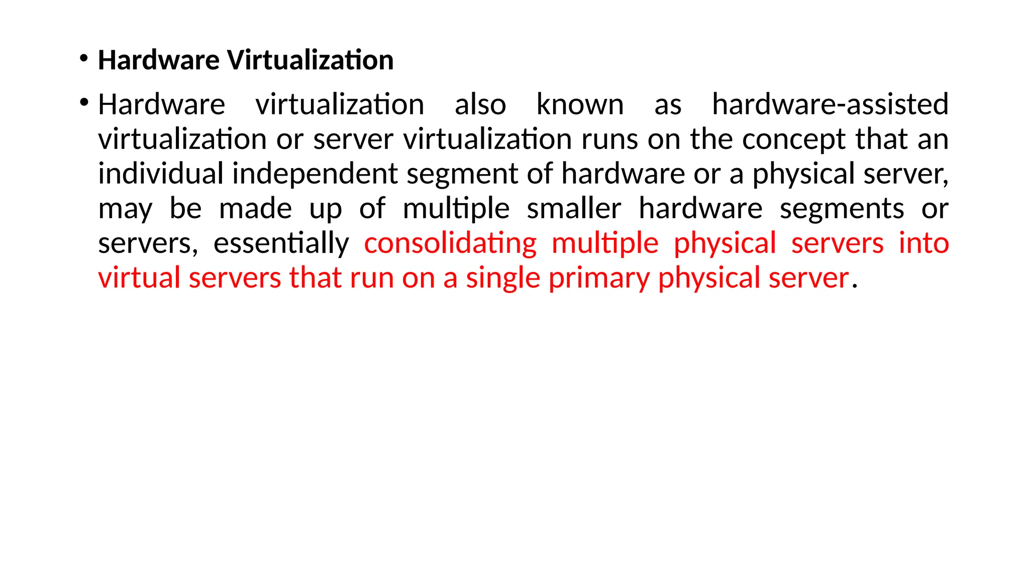 • Hardware Virtualization
• Hardware virtualization also known as hardware-assisted
virtualization or server virtualization runs on the concept that an
individual independent segment of hardware or a physical server,
may be made up of multiple smaller hardware segments or
servers, essentially consolidating multiple physical servers into
virtual servers that run on a single primary physical server.
 