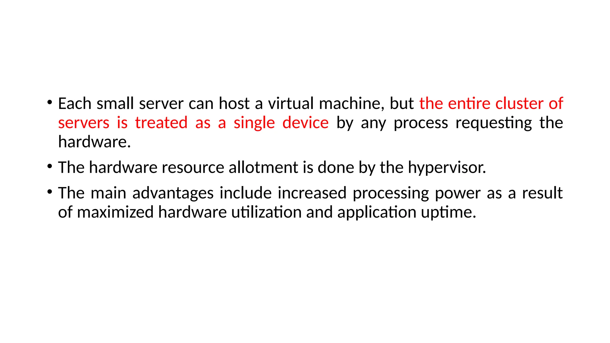 • Each small server can host a virtual machine, but the entire cluster of
servers is treated as a single device by any process requesting the
hardware.
• The hardware resource allotment is done by the hypervisor.
• The main advantages include increased processing power as a result
of maximized hardware utilization and application uptime.
 