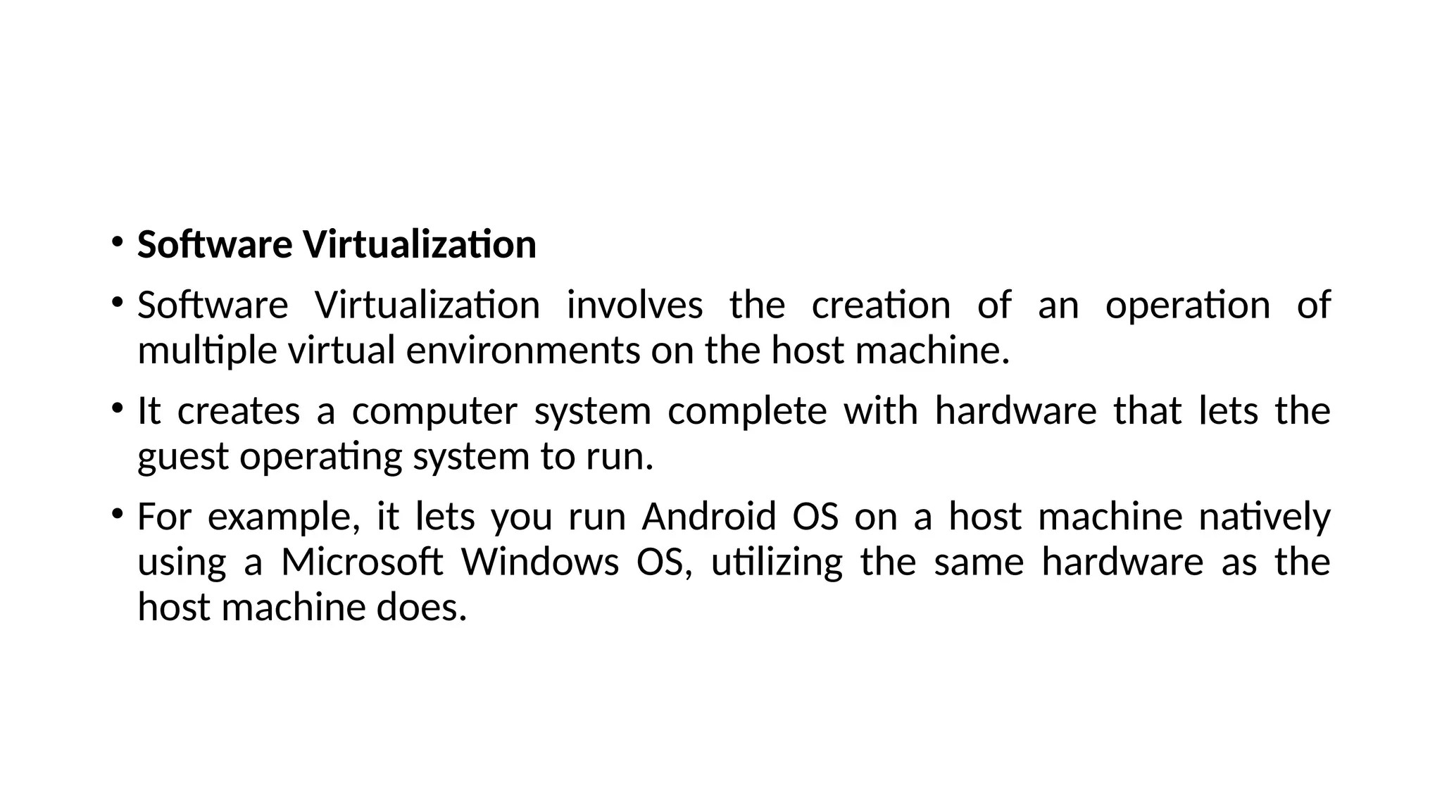 • Software Virtualization
• Software Virtualization involves the creation of an operation of
multiple virtual environments on the host machine.
• It creates a computer system complete with hardware that lets the
guest operating system to run.
• For example, it lets you run Android OS on a host machine natively
using a Microsoft Windows OS, utilizing the same hardware as the
host machine does.
 