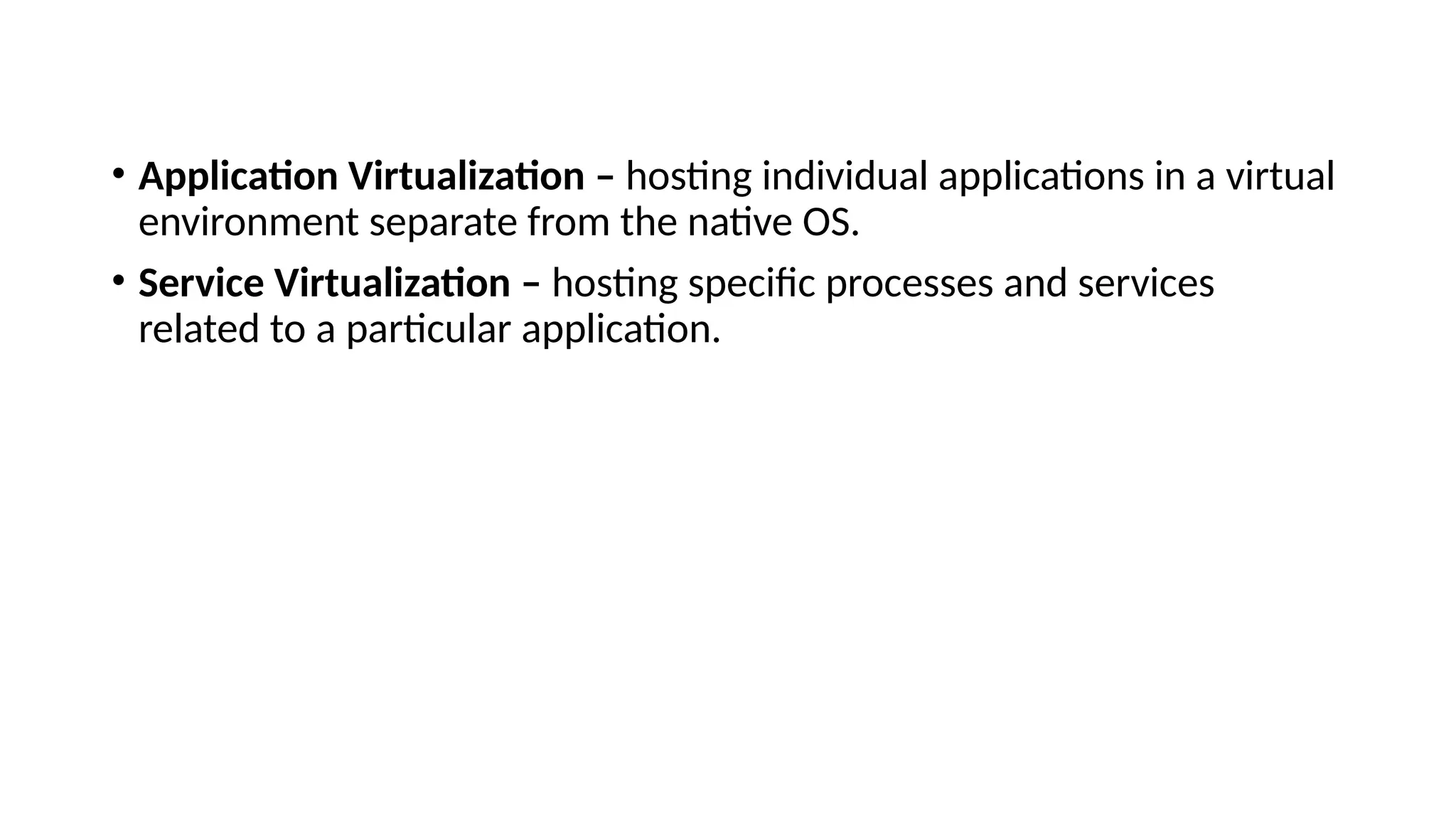 • Application Virtualization – hosting individual applications in a virtual
environment separate from the native OS.
• Service Virtualization – hosting specific processes and services
related to a particular application.
 