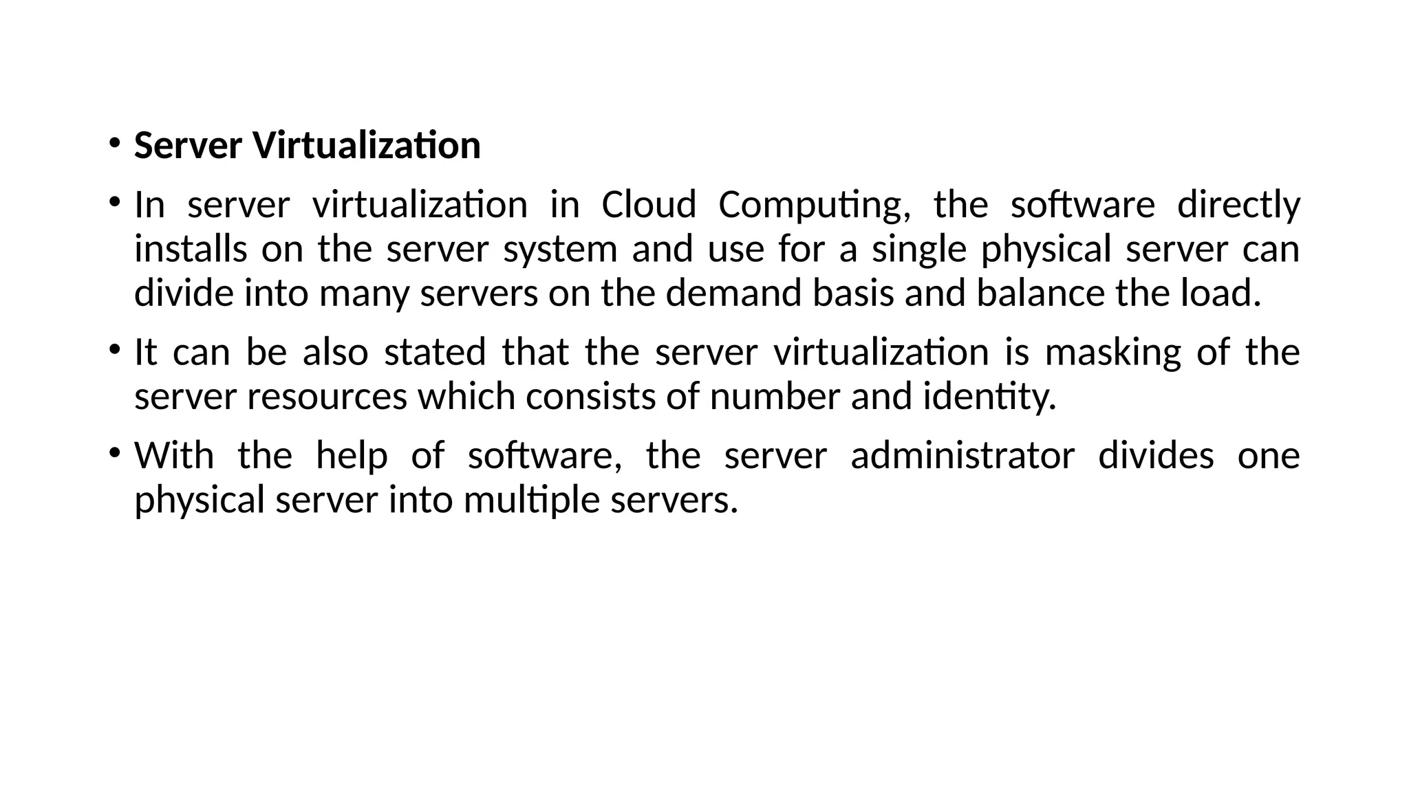 • Server Virtualization
• In server virtualization in Cloud Computing, the software directly
installs on the server system and use for a single physical server can
divide into many servers on the demand basis and balance the load.
• It can be also stated that the server virtualization is masking of the
server resources which consists of number and identity.
• With the help of software, the server administrator divides one
physical server into multiple servers.
 