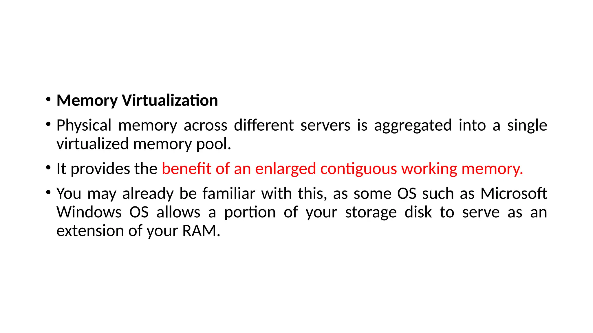 • Memory Virtualization
• Physical memory across different servers is aggregated into a single
virtualized memory pool.
• It provides the benefit of an enlarged contiguous working memory.
• You may already be familiar with this, as some OS such as Microsoft
Windows OS allows a portion of your storage disk to serve as an
extension of your RAM.
 