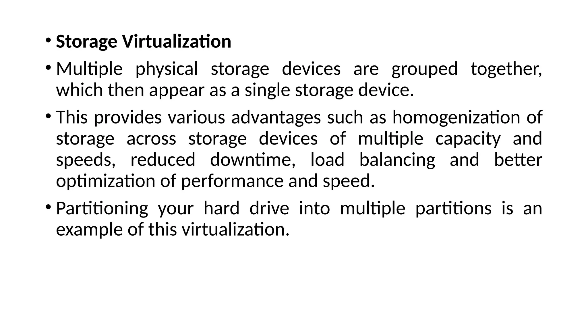 • Storage Virtualization
• Multiple physical storage devices are grouped together,
which then appear as a single storage device.
• This provides various advantages such as homogenization of
storage across storage devices of multiple capacity and
speeds, reduced downtime, load balancing and better
optimization of performance and speed.
• Partitioning your hard drive into multiple partitions is an
example of this virtualization.
 