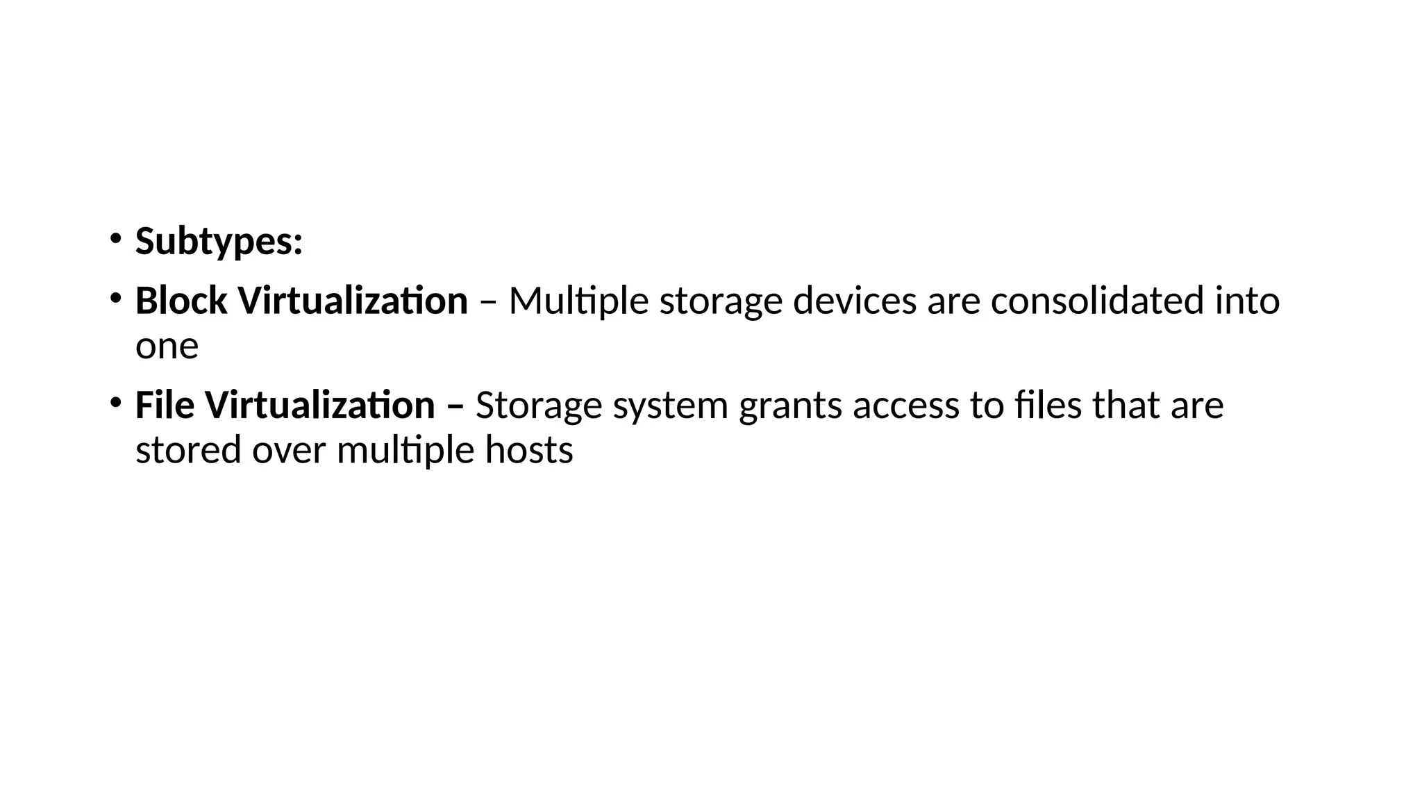 • Subtypes:
• Block Virtualization – Multiple storage devices are consolidated into
one
• File Virtualization – Storage system grants access to files that are
stored over multiple hosts
 