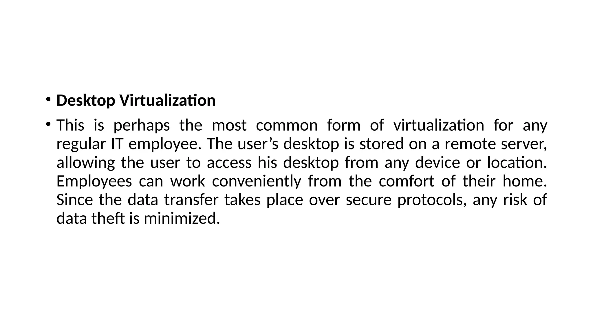 • Desktop Virtualization
• This is perhaps the most common form of virtualization for any
regular IT employee. The user’s desktop is stored on a remote server,
allowing the user to access his desktop from any device or location.
Employees can work conveniently from the comfort of their home.
Since the data transfer takes place over secure protocols, any risk of
data theft is minimized.
 