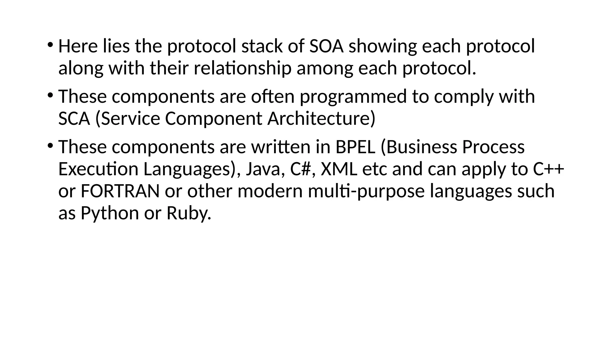 • Here lies the protocol stack of SOA showing each protocol
along with their relationship among each protocol.
• These components are often programmed to comply with
SCA (Service Component Architecture)
• These components are written in BPEL (Business Process
Execution Languages), Java, C#, XML etc and can apply to C++
or FORTRAN or other modern multi-purpose languages such
as Python or Ruby.
 