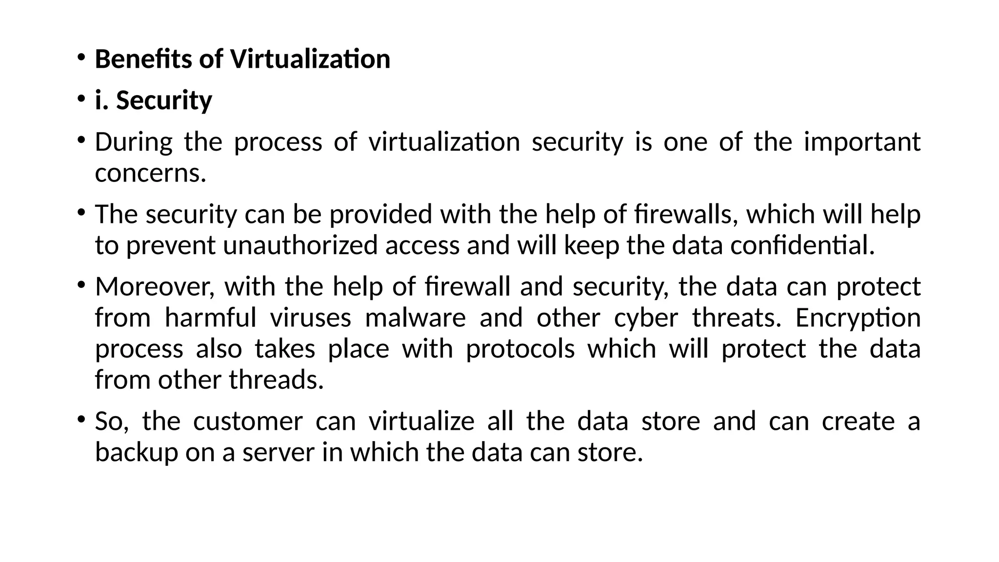 • Benefits of Virtualization
• i. Security
• During the process of virtualization security is one of the important
concerns.
• The security can be provided with the help of firewalls, which will help
to prevent unauthorized access and will keep the data confidential.
• Moreover, with the help of firewall and security, the data can protect
from harmful viruses malware and other cyber threats. Encryption
process also takes place with protocols which will protect the data
from other threads.
• So, the customer can virtualize all the data store and can create a
backup on a server in which the data can store.
 