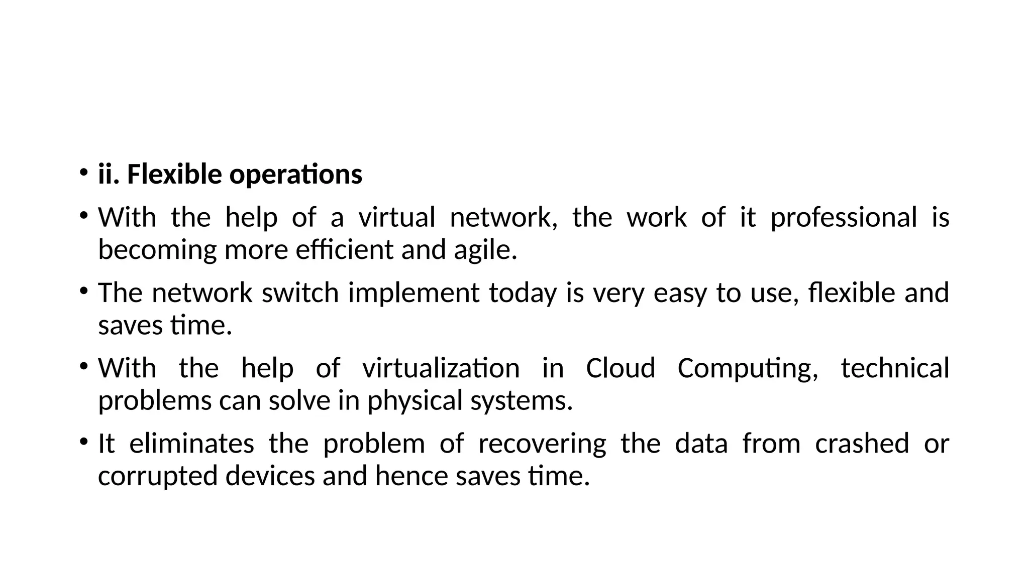 • ii. Flexible operations
• With the help of a virtual network, the work of it professional is
becoming more efficient and agile.
• The network switch implement today is very easy to use, flexible and
saves time.
• With the help of virtualization in Cloud Computing, technical
problems can solve in physical systems.
• It eliminates the problem of recovering the data from crashed or
corrupted devices and hence saves time.
 