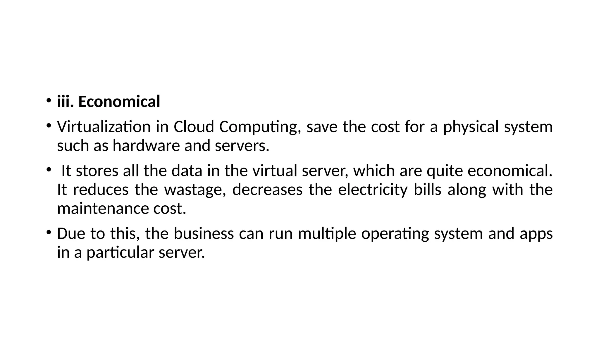 • iii. Economical
• Virtualization in Cloud Computing, save the cost for a physical system
such as hardware and servers.
• It stores all the data in the virtual server, which are quite economical.
It reduces the wastage, decreases the electricity bills along with the
maintenance cost.
• Due to this, the business can run multiple operating system and apps
in a particular server.
 