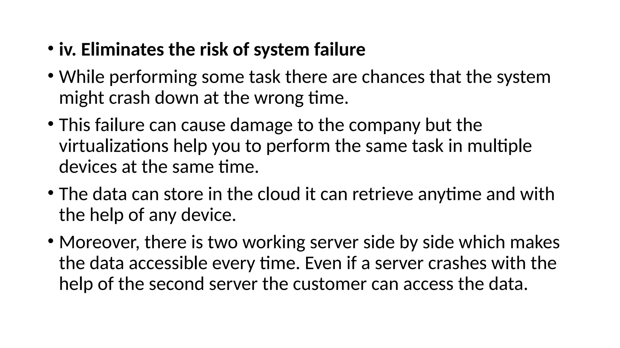 • iv. Eliminates the risk of system failure
• While performing some task there are chances that the system
might crash down at the wrong time.
• This failure can cause damage to the company but the
virtualizations help you to perform the same task in multiple
devices at the same time.
• The data can store in the cloud it can retrieve anytime and with
the help of any device.
• Moreover, there is two working server side by side which makes
the data accessible every time. Even if a server crashes with the
help of the second server the customer can access the data.
 