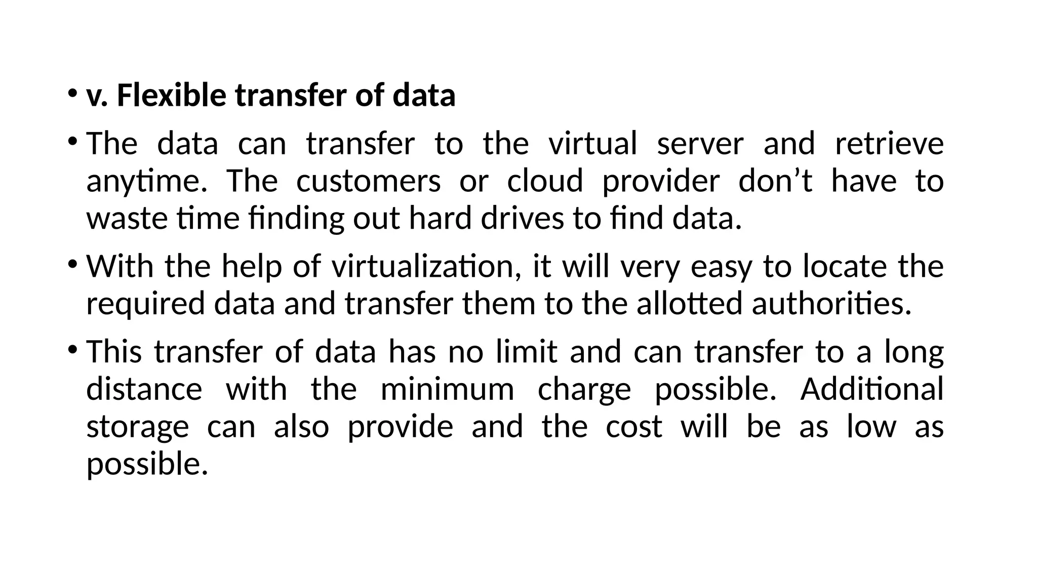 • v. Flexible transfer of data
• The data can transfer to the virtual server and retrieve
anytime. The customers or cloud provider don’t have to
waste time finding out hard drives to find data.
• With the help of virtualization, it will very easy to locate the
required data and transfer them to the allotted authorities.
• This transfer of data has no limit and can transfer to a long
distance with the minimum charge possible. Additional
storage can also provide and the cost will be as low as
possible.
 