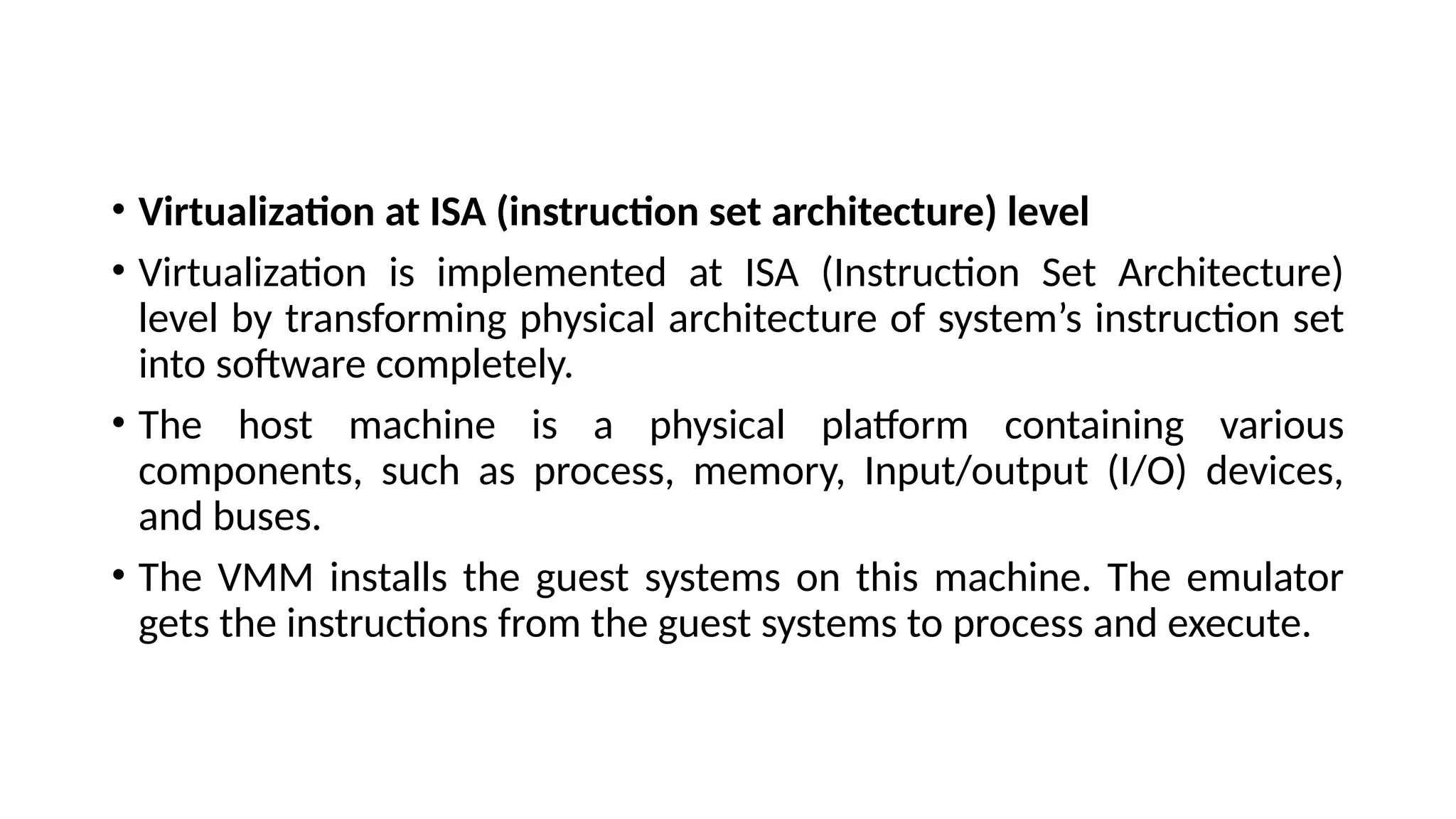 • Virtualization at ISA (instruction set architecture) level
• Virtualization is implemented at ISA (Instruction Set Architecture)
level by transforming physical architecture of system’s instruction set
into software completely.
• The host machine is a physical platform containing various
components, such as process, memory, Input/output (I/O) devices,
and buses.
• The VMM installs the guest systems on this machine. The emulator
gets the instructions from the guest systems to process and execute.
 