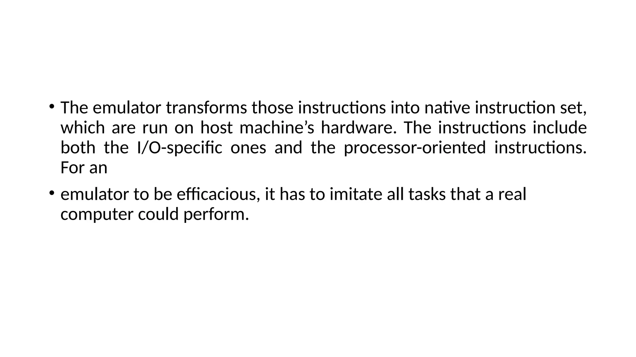 • The emulator transforms those instructions into native instruction set,
which are run on host machine’s hardware. The instructions include
both the I/O-specific ones and the processor-oriented instructions.
For an
• emulator to be efficacious, it has to imitate all tasks that a real
computer could perform.
 
