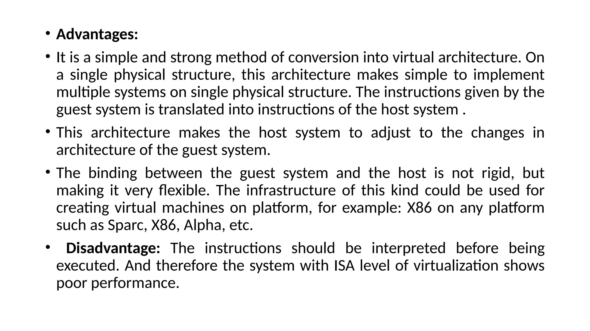 • Advantages:
• It is a simple and strong method of conversion into virtual architecture. On
a single physical structure, this architecture makes simple to implement
multiple systems on single physical structure. The instructions given by the
guest system is translated into instructions of the host system .
• This architecture makes the host system to adjust to the changes in
architecture of the guest system.
• The binding between the guest system and the host is not rigid, but
making it very flexible. The infrastructure of this kind could be used for
creating virtual machines on platform, for example: X86 on any platform
such as Sparc, X86, Alpha, etc.
• Disadvantage: The instructions should be interpreted before being
executed. And therefore the system with ISA level of virtualization shows
poor performance.
 