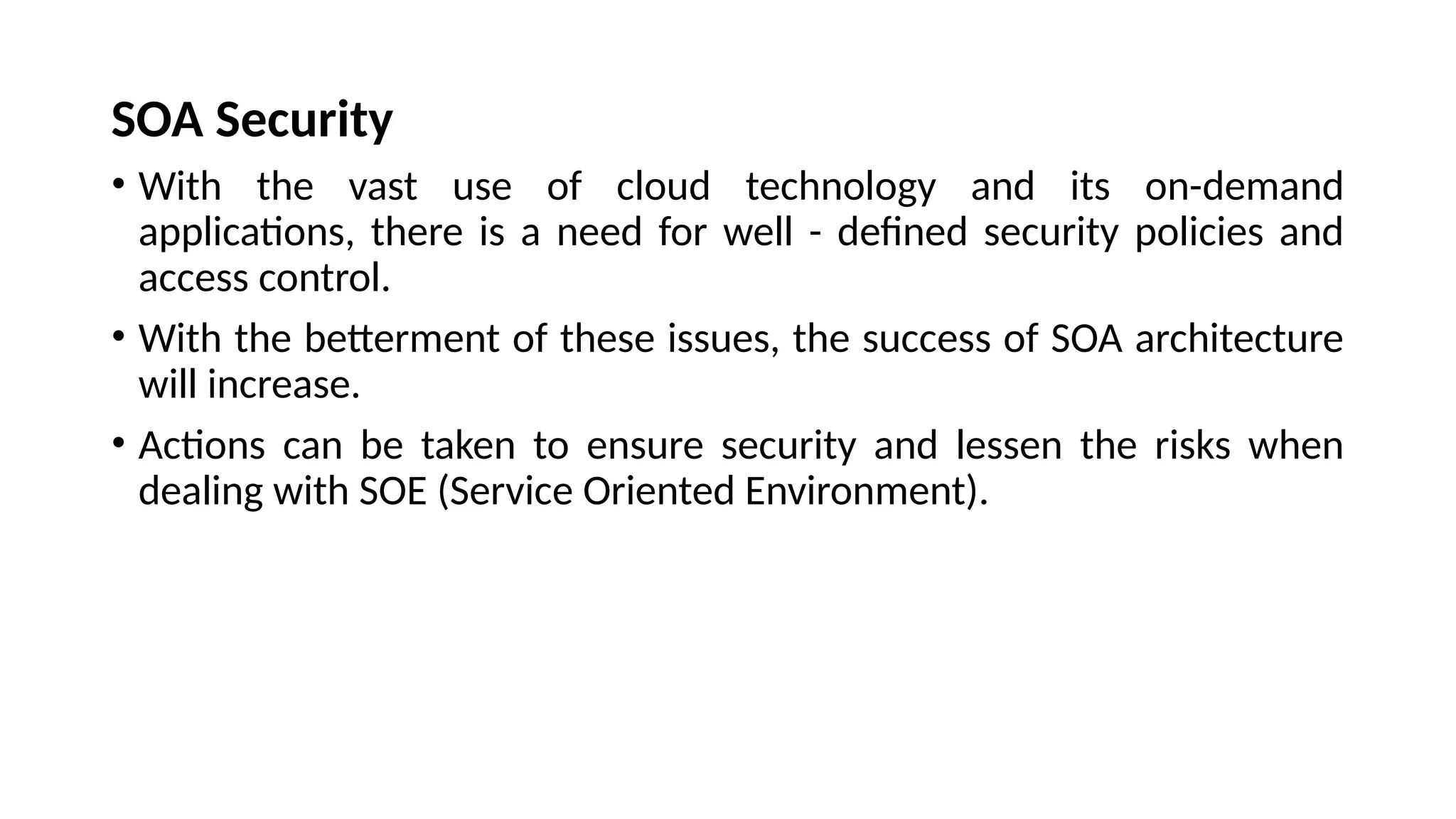 SOA Security
• With the vast use of cloud technology and its on-demand
applications, there is a need for well - defined security policies and
access control.
• With the betterment of these issues, the success of SOA architecture
will increase.
• Actions can be taken to ensure security and lessen the risks when
dealing with SOE (Service Oriented Environment).
 