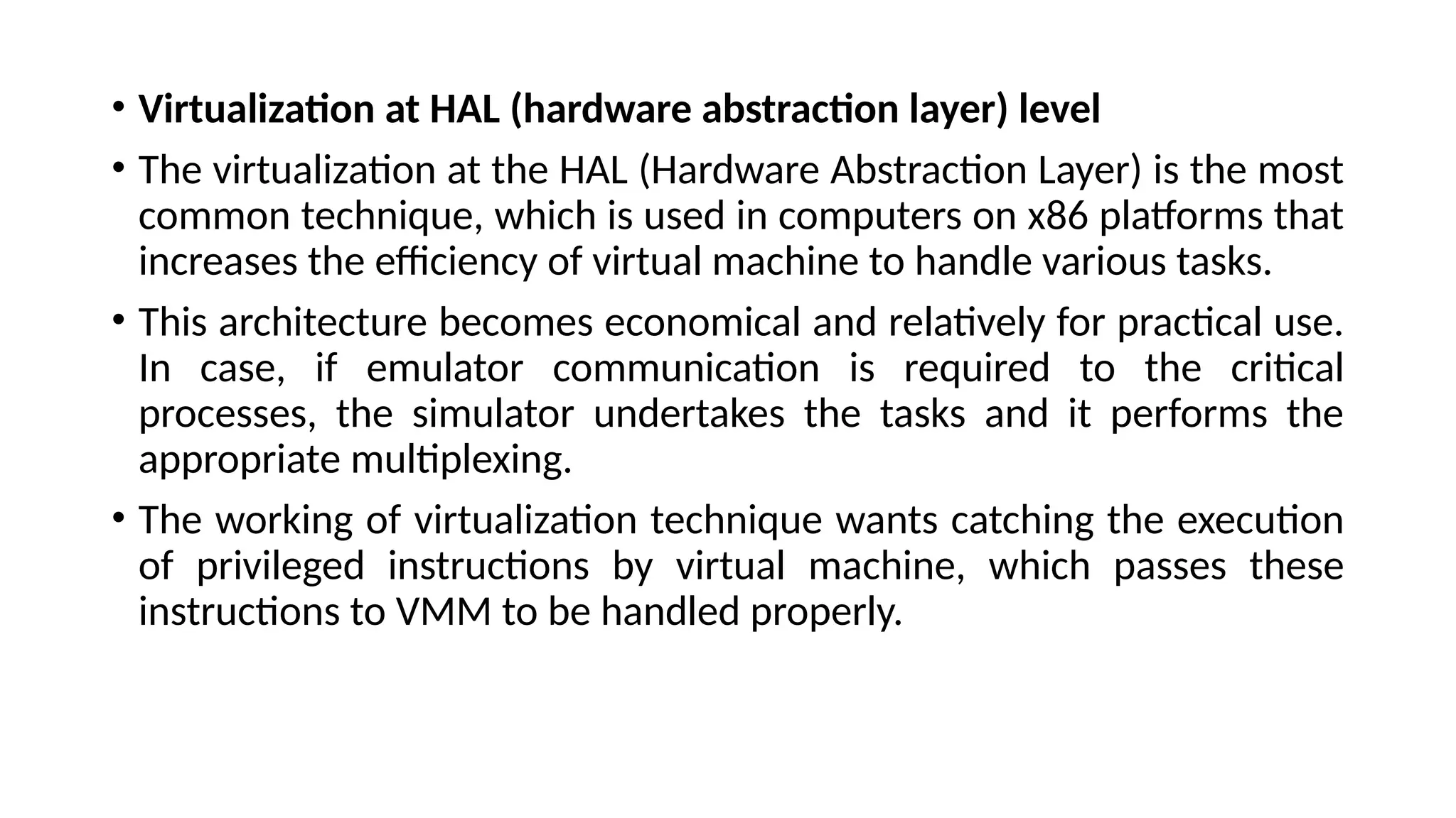 • Virtualization at HAL (hardware abstraction layer) level
• The virtualization at the HAL (Hardware Abstraction Layer) is the most
common technique, which is used in computers on x86 platforms that
increases the efficiency of virtual machine to handle various tasks.
• This architecture becomes economical and relatively for practical use.
In case, if emulator communication is required to the critical
processes, the simulator undertakes the tasks and it performs the
appropriate multiplexing.
• The working of virtualization technique wants catching the execution
of privileged instructions by virtual machine, which passes these
instructions to VMM to be handled properly.
 