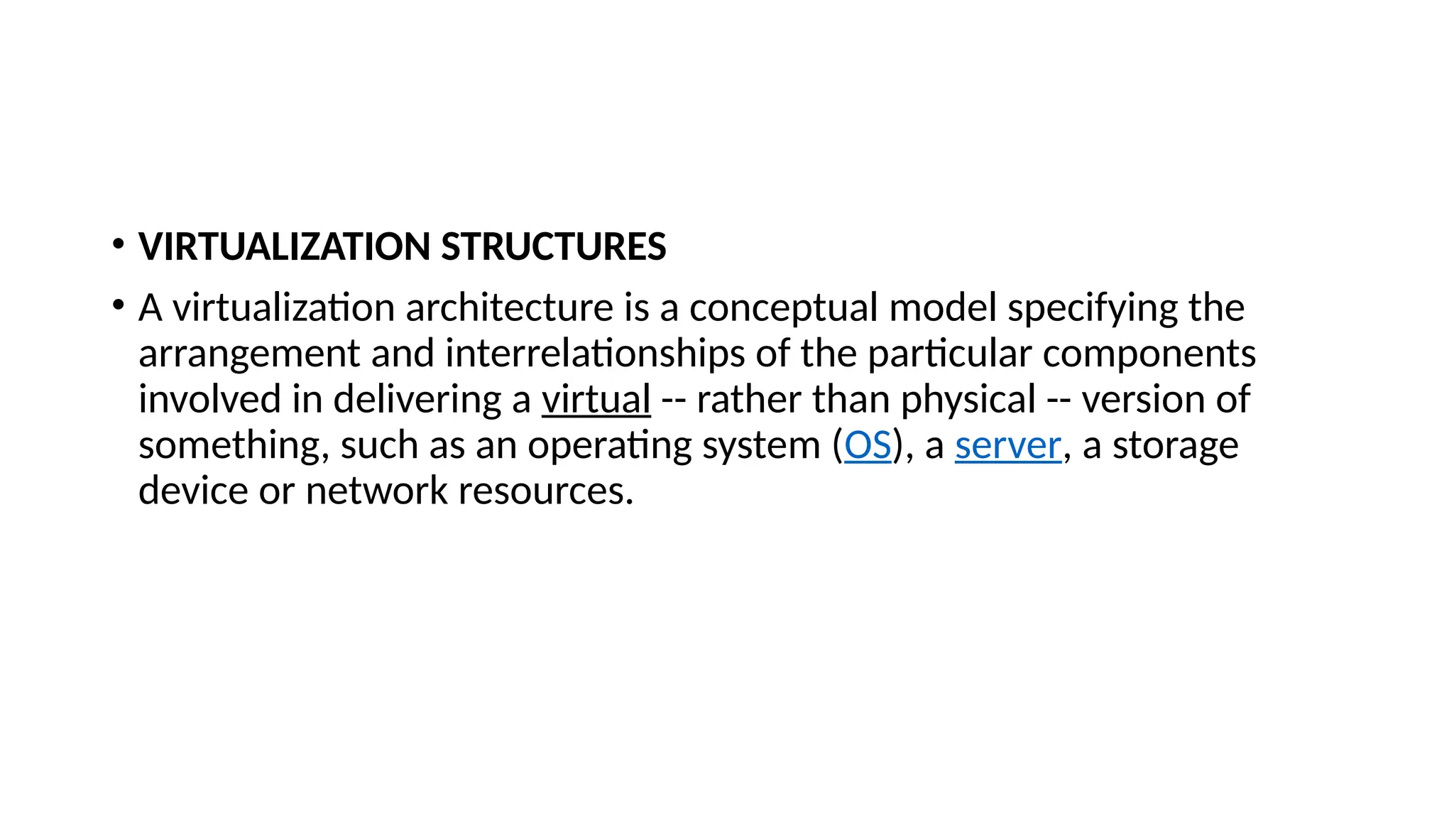 • VIRTUALIZATION STRUCTURES
• A virtualization architecture is a conceptual model specifying the
arrangement and interrelationships of the particular components
involved in delivering a virtual -- rather than physical -- version of
something, such as an operating system (OS), a server, a storage
device or network resources.
 