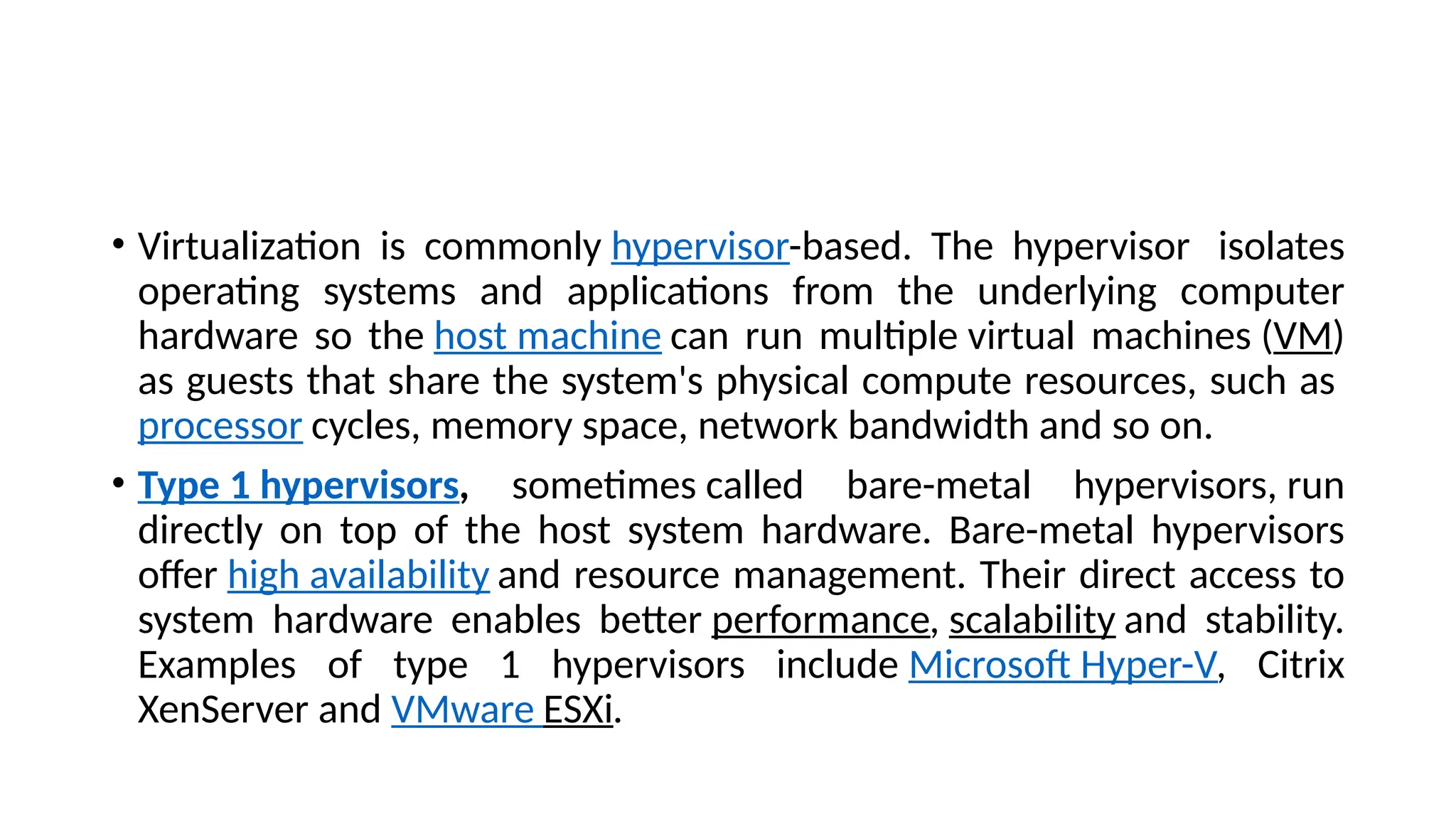 • Virtualization is commonly hypervisor-based. The hypervisor isolates
operating systems and applications from the underlying computer
hardware so the host machine can run multiple virtual machines (VM)
as guests that share the system's physical compute resources, such as
processor cycles, memory space, network bandwidth and so on.
• Type 1 hypervisors, sometimes called bare-metal hypervisors, run
directly on top of the host system hardware. Bare-metal hypervisors
offer high availability and resource management. Their direct access to
system hardware enables better performance, scalability and stability.
Examples of type 1 hypervisors include Microsoft Hyper-V, Citrix
XenServer and VMware ESXi.
 