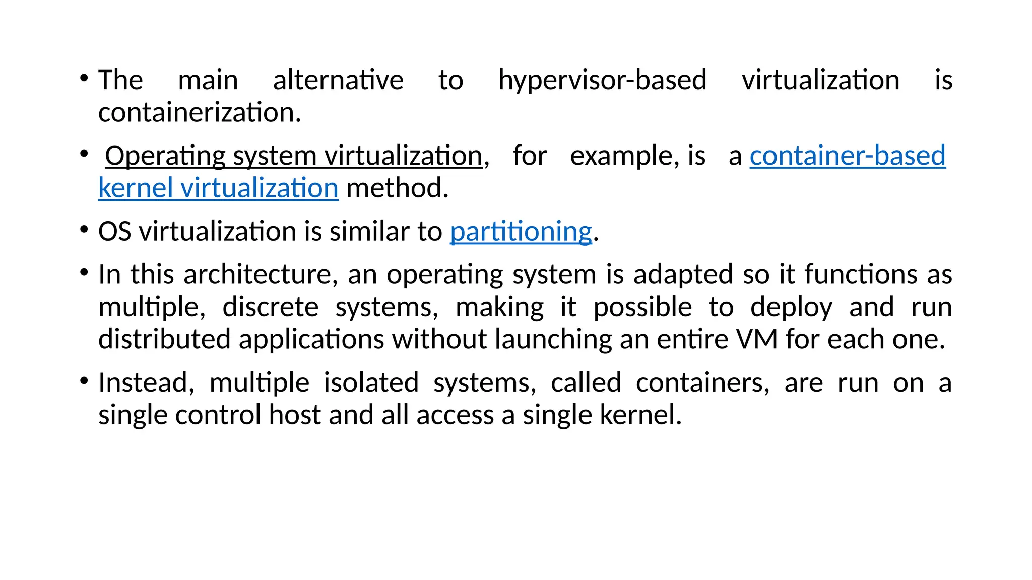 • The main alternative to hypervisor-based virtualization is
containerization.
• Operating system virtualization, for example, is a container-based
kernel virtualization method.
• OS virtualization is similar to partitioning.
• In this architecture, an operating system is adapted so it functions as
multiple, discrete systems, making it possible to deploy and run
distributed applications without launching an entire VM for each one.
• Instead, multiple isolated systems, called containers, are run on a
single control host and all access a single kernel.
 