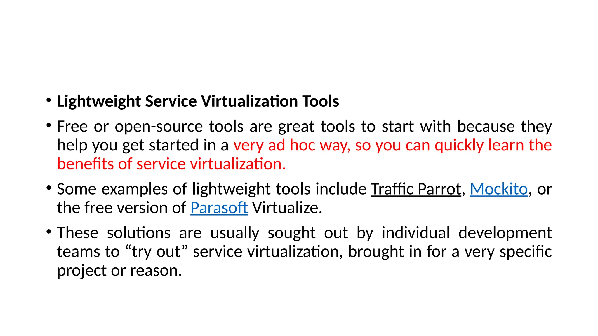 • Lightweight Service Virtualization Tools
• Free or open-source tools are great tools to start with because they
help you get started in a very ad hoc way, so you can quickly learn the
benefits of service virtualization.
• Some examples of lightweight tools include Traffic Parrot, Mockito, or
the free version of Parasoft Virtualize.
• These solutions are usually sought out by individual development
teams to “try out” service virtualization, brought in for a very specific
project or reason.
 