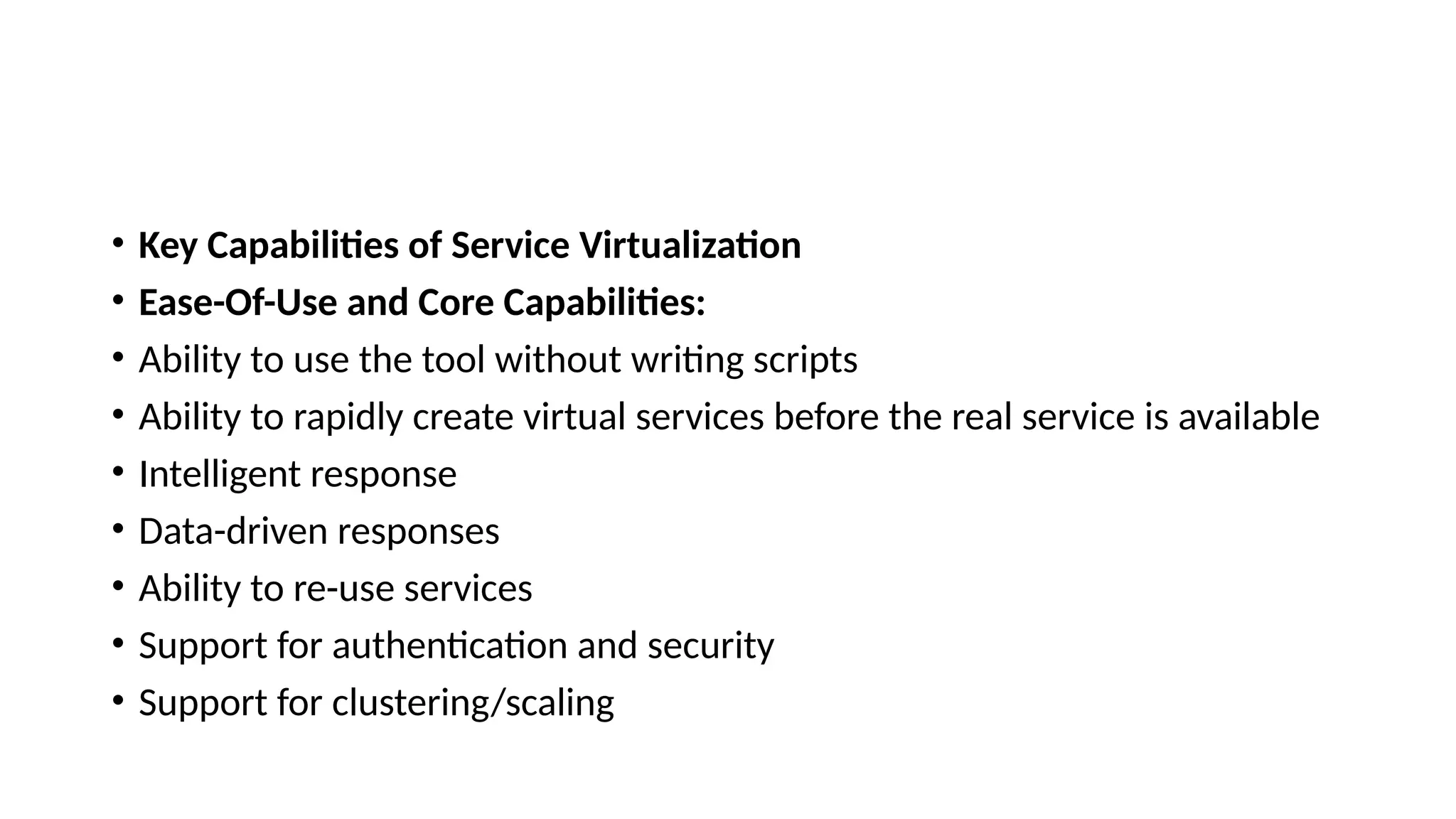 • Key Capabilities of Service Virtualization
• Ease-Of-Use and Core Capabilities:
• Ability to use the tool without writing scripts
• Ability to rapidly create virtual services before the real service is available
• Intelligent response
• Data-driven responses
• Ability to re-use services
• Support for authentication and security
• Support for clustering/scaling
 