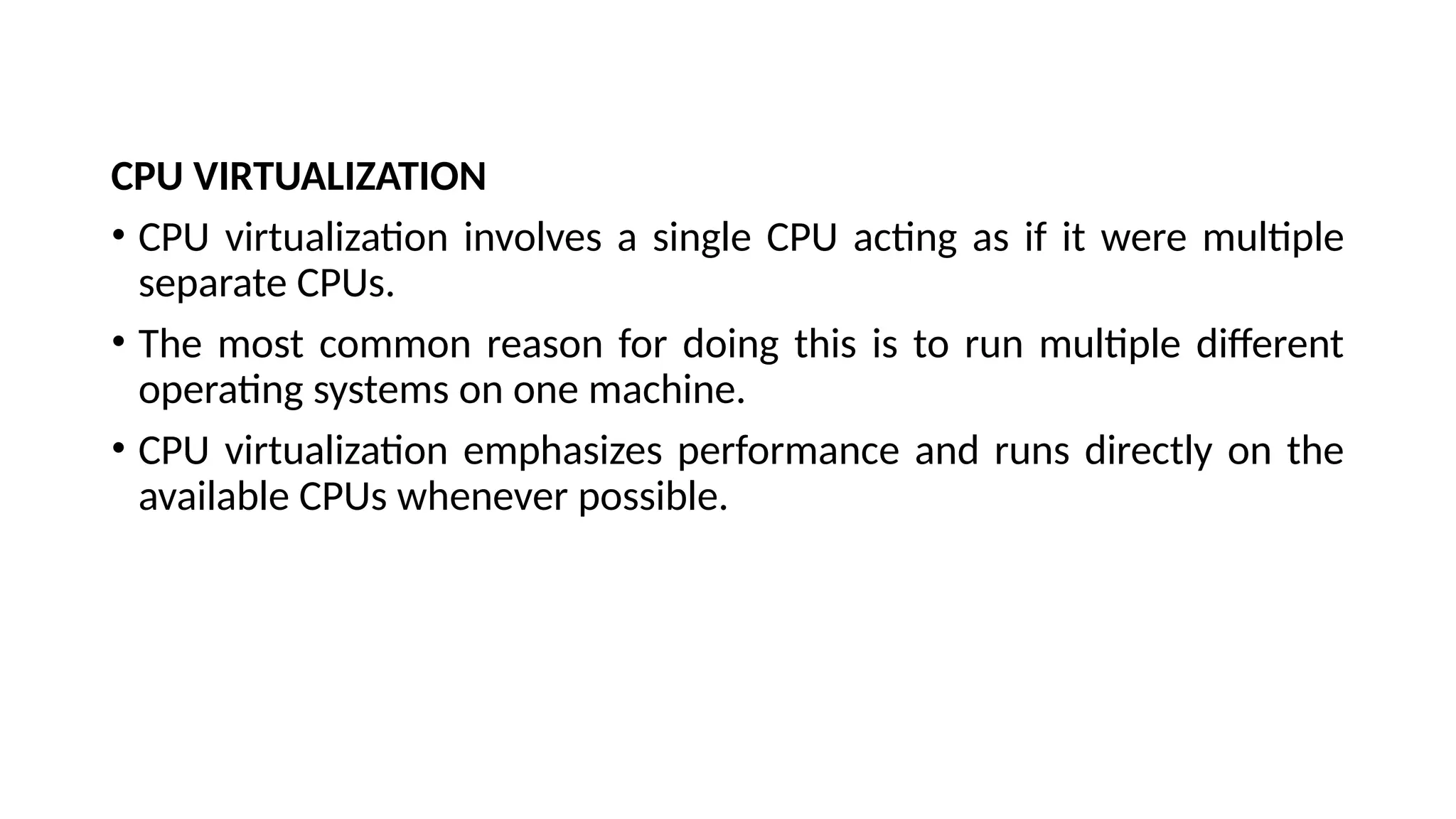 CPU VIRTUALIZATION
• CPU virtualization involves a single CPU acting as if it were multiple
separate CPUs.
• The most common reason for doing this is to run multiple different
operating systems on one machine.
• CPU virtualization emphasizes performance and runs directly on the
available CPUs whenever possible.
 