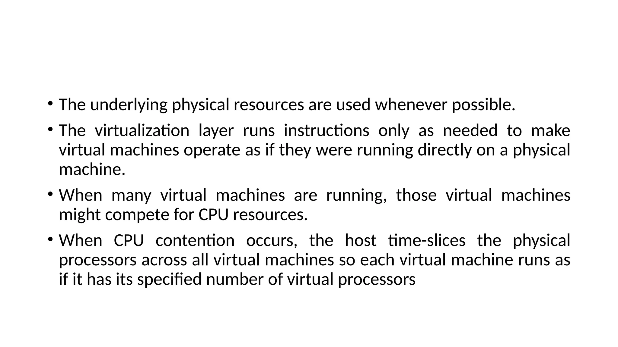 • The underlying physical resources are used whenever possible.
• The virtualization layer runs instructions only as needed to make
virtual machines operate as if they were running directly on a physical
machine.
• When many virtual machines are running, those virtual machines
might compete for CPU resources.
• When CPU contention occurs, the host time-slices the physical
processors across all virtual machines so each virtual machine runs as
if it has its specified number of virtual processors
 