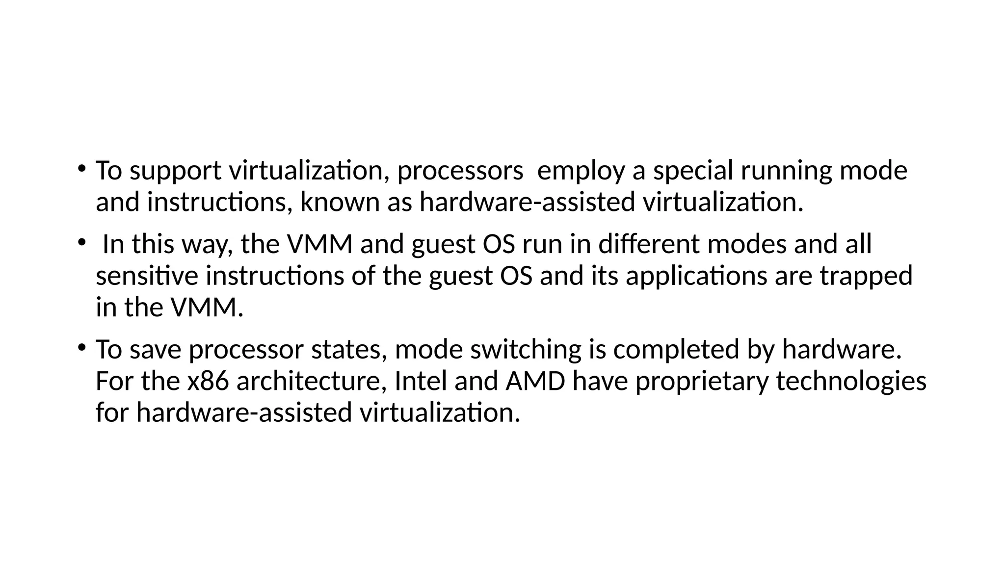 • To support virtualization, processors employ a special running mode
and instructions, known as hardware-assisted virtualization.
• In this way, the VMM and guest OS run in different modes and all
sensitive instructions of the guest OS and its applications are trapped
in the VMM.
• To save processor states, mode switching is completed by hardware.
For the x86 architecture, Intel and AMD have proprietary technologies
for hardware-assisted virtualization.
 