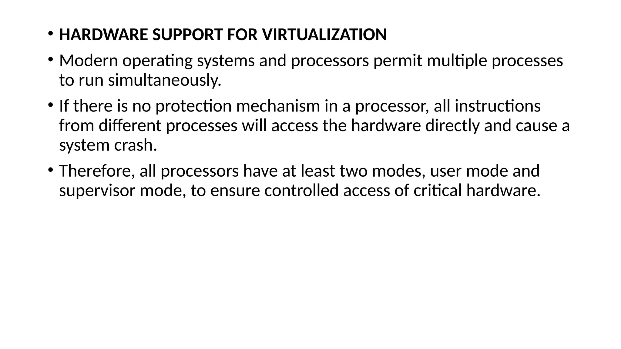 • HARDWARE SUPPORT FOR VIRTUALIZATION
• Modern operating systems and processors permit multiple processes
to run simultaneously.
• If there is no protection mechanism in a processor, all instructions
from different processes will access the hardware directly and cause a
system crash.
• Therefore, all processors have at least two modes, user mode and
supervisor mode, to ensure controlled access of critical hardware.
 