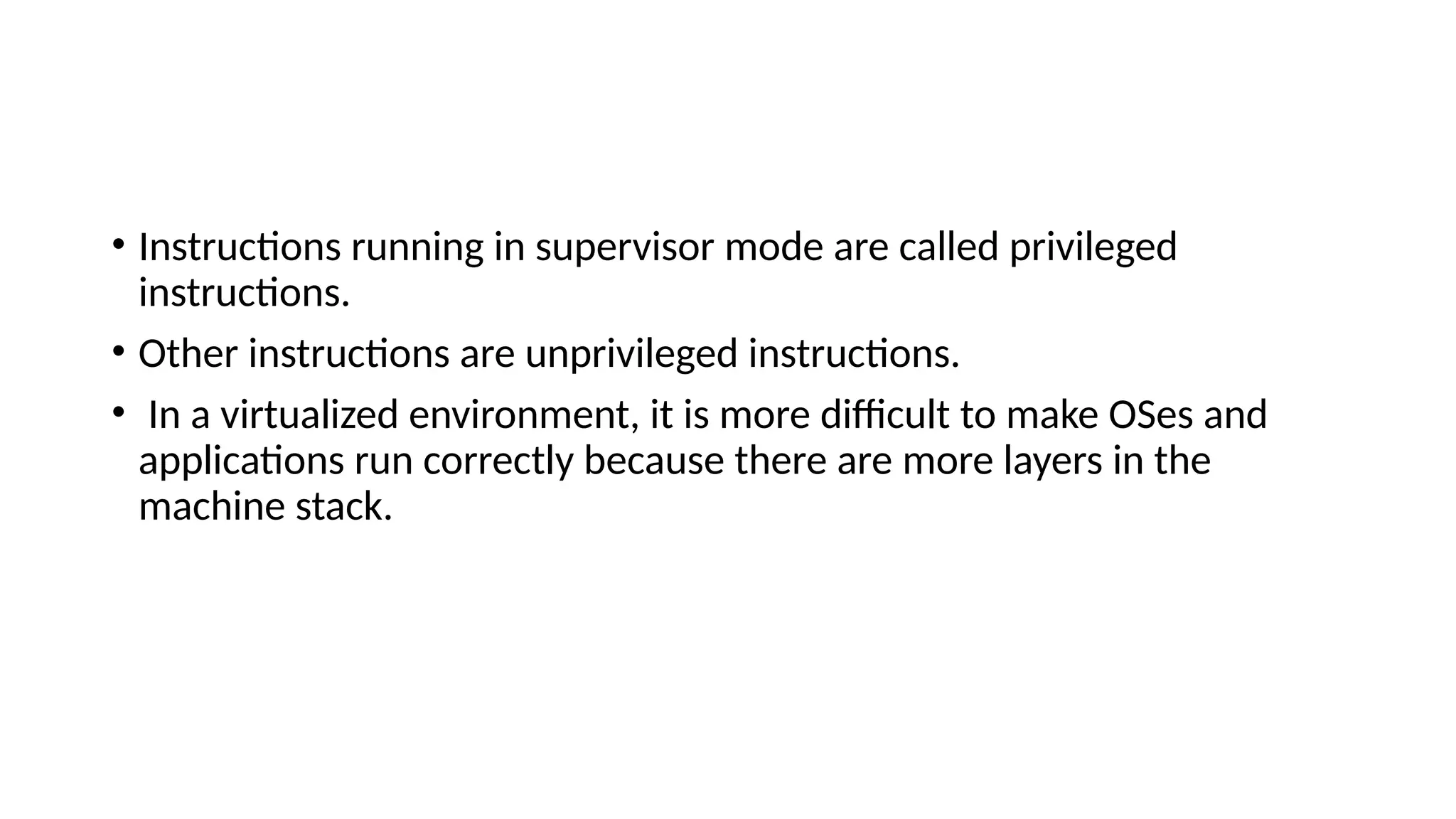 • Instructions running in supervisor mode are called privileged
instructions.
• Other instructions are unprivileged instructions.
• In a virtualized environment, it is more difficult to make OSes and
applications run correctly because there are more layers in the
machine stack.
 