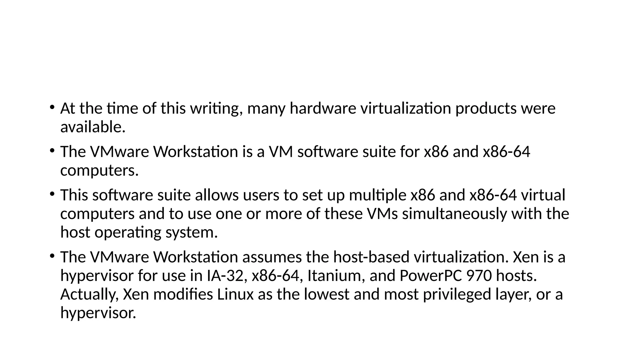 • At the time of this writing, many hardware virtualization products were
available.
• The VMware Workstation is a VM software suite for x86 and x86-64
computers.
• This software suite allows users to set up multiple x86 and x86-64 virtual
computers and to use one or more of these VMs simultaneously with the
host operating system.
• The VMware Workstation assumes the host-based virtualization. Xen is a
hypervisor for use in IA-32, x86-64, Itanium, and PowerPC 970 hosts.
Actually, Xen modifies Linux as the lowest and most privileged layer, or a
hypervisor.
 