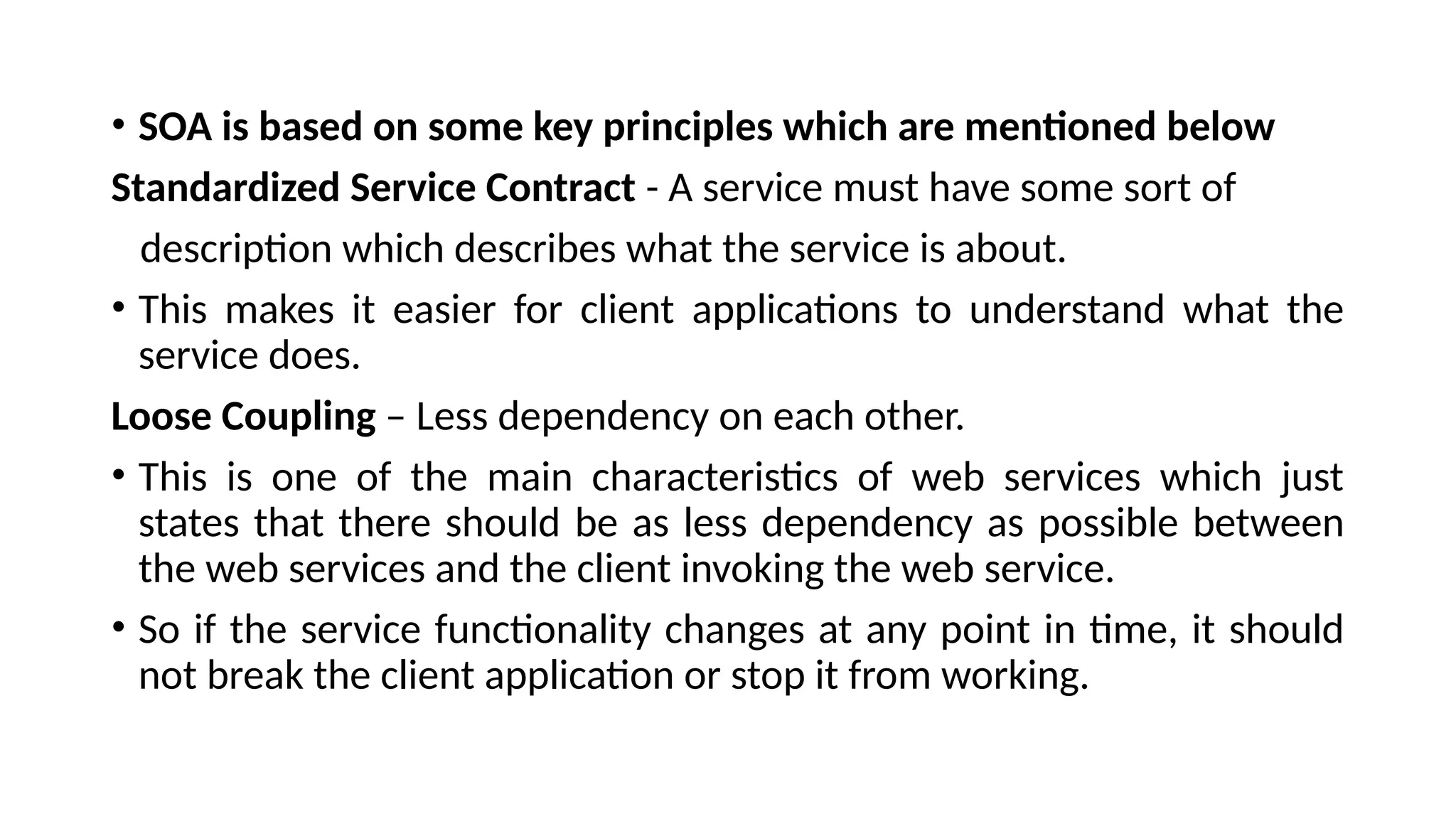 • SOA is based on some key principles which are mentioned below
Standardized Service Contract - A service must have some sort of
description which describes what the service is about.
• This makes it easier for client applications to understand what the
service does.
Loose Coupling – Less dependency on each other.
• This is one of the main characteristics of web services which just
states that there should be as less dependency as possible between
the web services and the client invoking the web service.
• So if the service functionality changes at any point in time, it should
not break the client application or stop it from working.
 