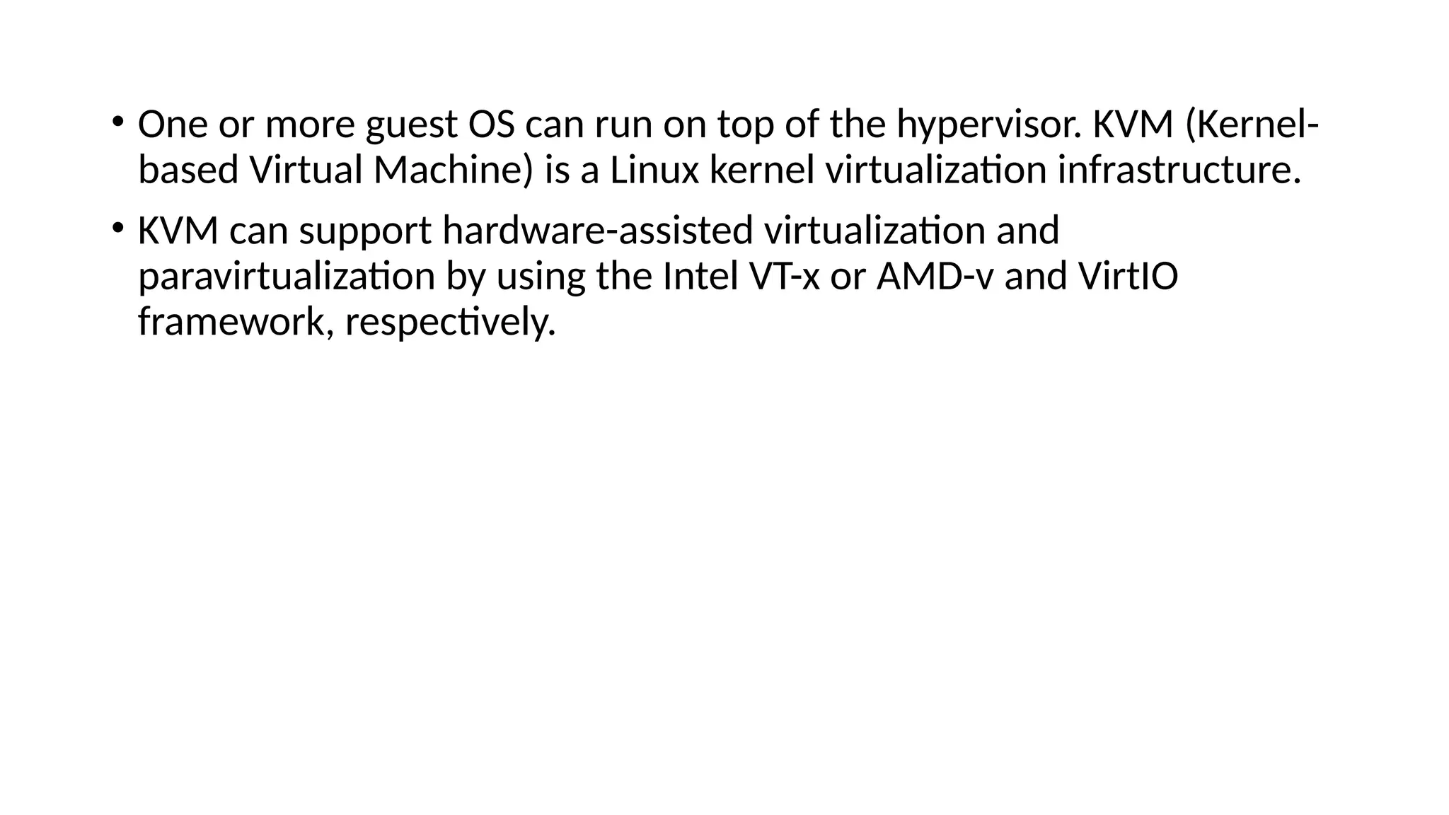 • One or more guest OS can run on top of the hypervisor. KVM (Kernel-
based Virtual Machine) is a Linux kernel virtualization infrastructure.
• KVM can support hardware-assisted virtualization and
paravirtualization by using the Intel VT-x or AMD-v and VirtIO
framework, respectively.
 