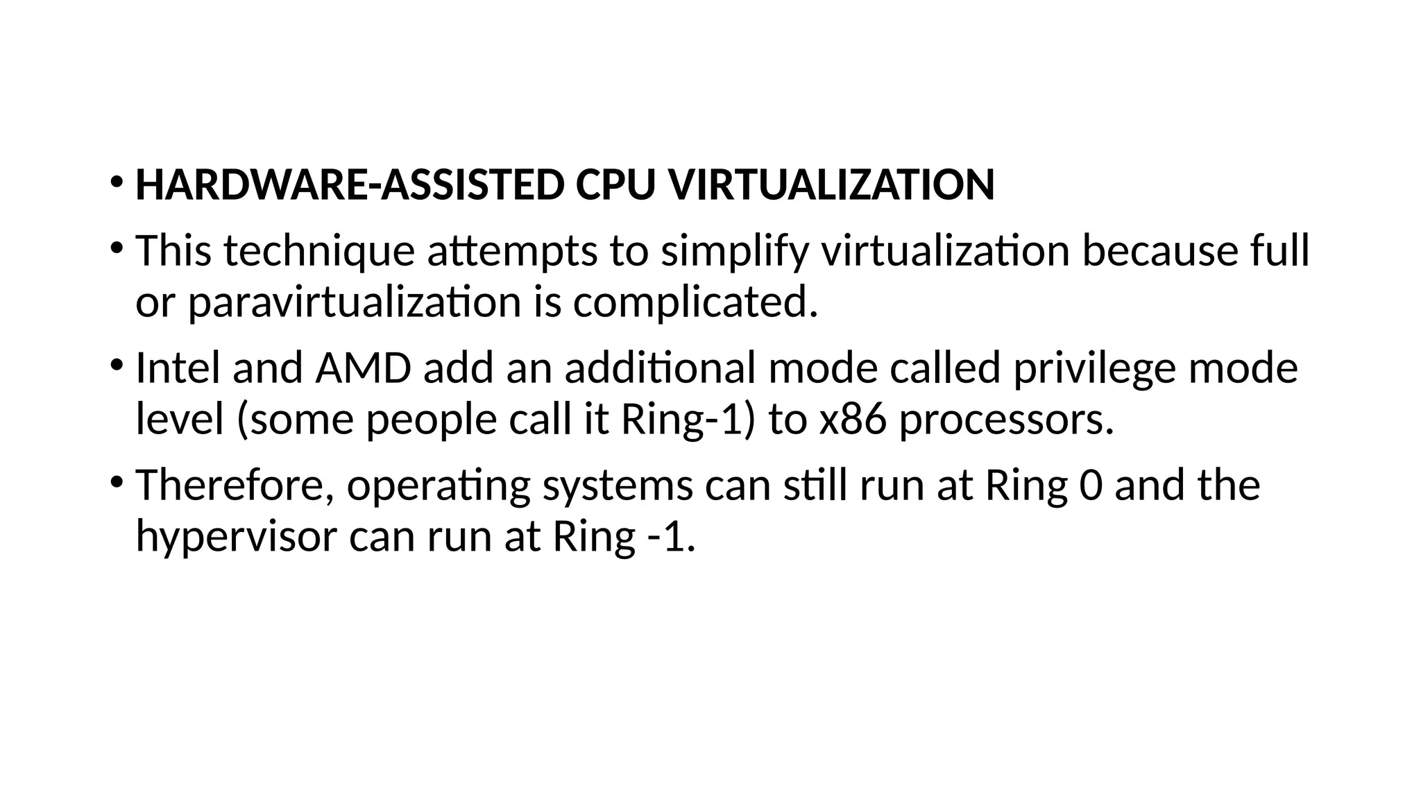 • HARDWARE-ASSISTED CPU VIRTUALIZATION
• This technique attempts to simplify virtualization because full
or paravirtualization is complicated.
• Intel and AMD add an additional mode called privilege mode
level (some people call it Ring-1) to x86 processors.
• Therefore, operating systems can still run at Ring 0 and the
hypervisor can run at Ring -1.
 