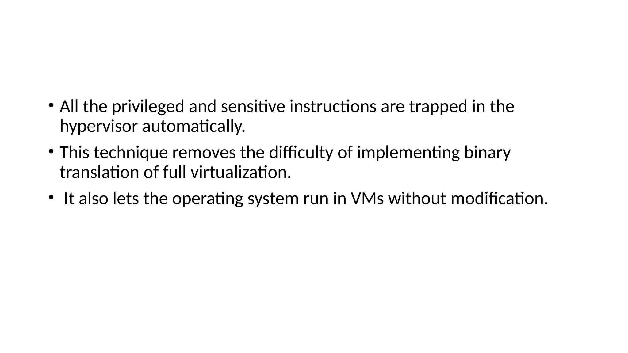 • All the privileged and sensitive instructions are trapped in the
hypervisor automatically.
• This technique removes the difficulty of implementing binary
translation of full virtualization.
• It also lets the operating system run in VMs without modification.
 