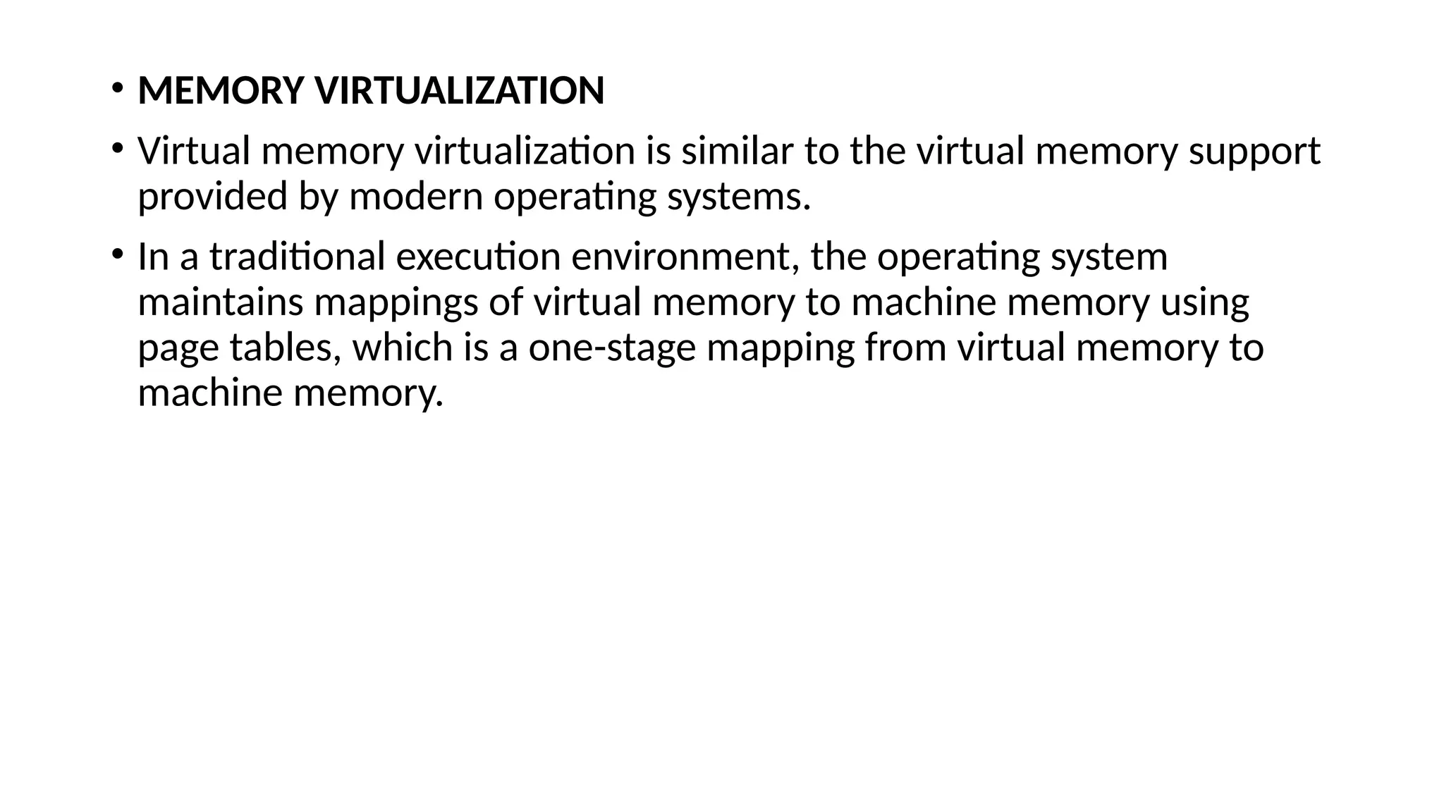 • MEMORY VIRTUALIZATION
• Virtual memory virtualization is similar to the virtual memory support
provided by modern operating systems.
• In a traditional execution environment, the operating system
maintains mappings of virtual memory to machine memory using
page tables, which is a one-stage mapping from virtual memory to
machine memory.
 