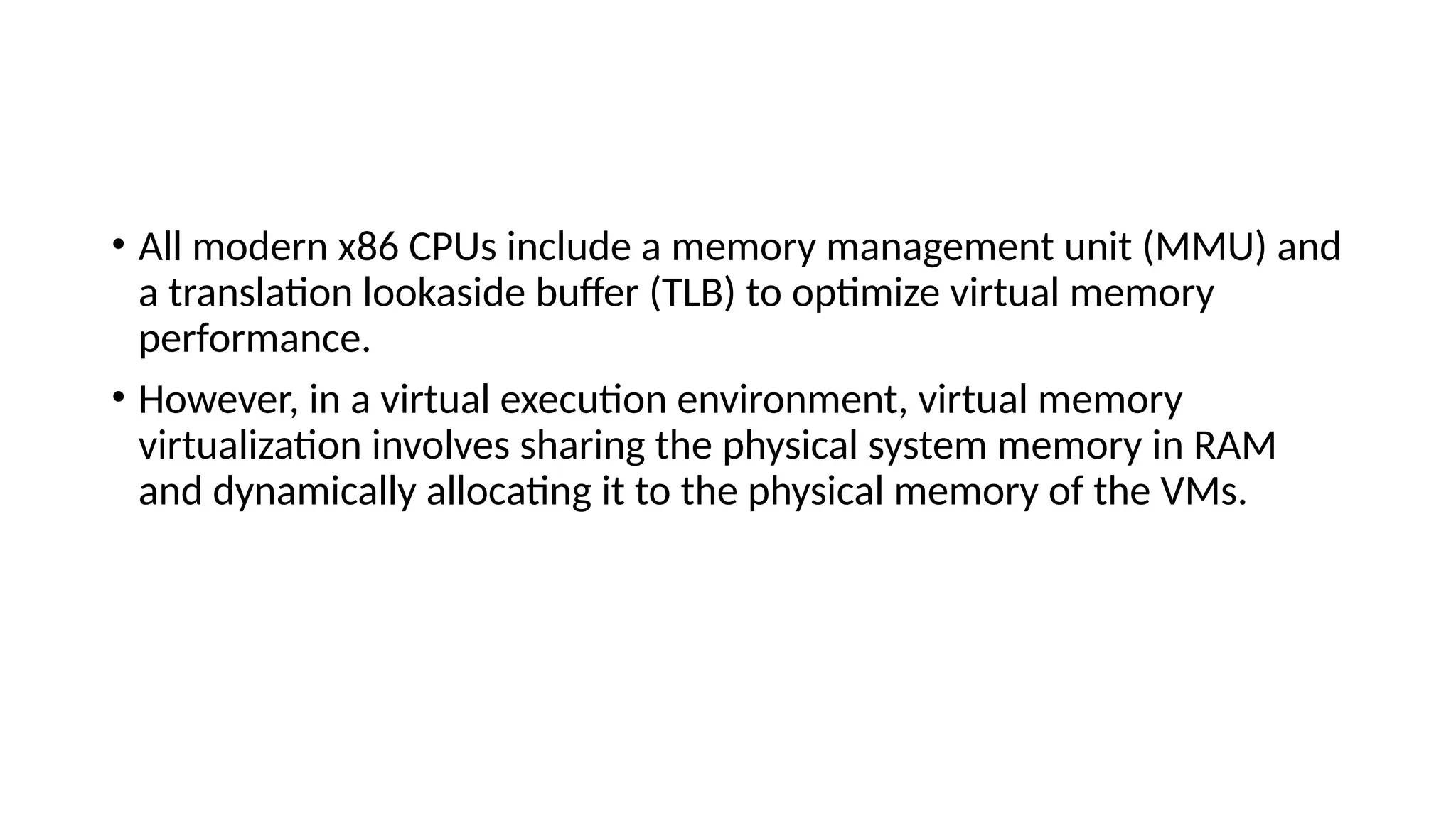 • All modern x86 CPUs include a memory management unit (MMU) and
a translation lookaside buffer (TLB) to optimize virtual memory
performance.
• However, in a virtual execution environment, virtual memory
virtualization involves sharing the physical system memory in RAM
and dynamically allocating it to the physical memory of the VMs.
 