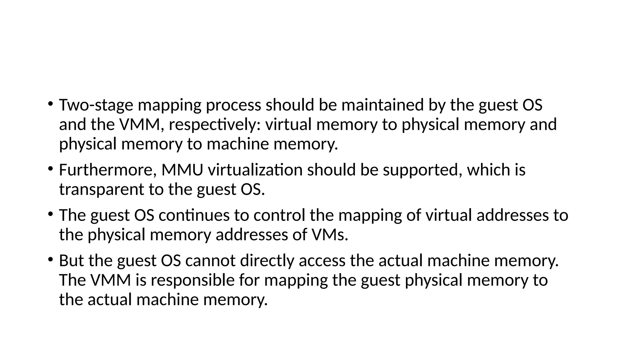 • Two-stage mapping process should be maintained by the guest OS
and the VMM, respectively: virtual memory to physical memory and
physical memory to machine memory.
• Furthermore, MMU virtualization should be supported, which is
transparent to the guest OS.
• The guest OS continues to control the mapping of virtual addresses to
the physical memory addresses of VMs.
• But the guest OS cannot directly access the actual machine memory.
The VMM is responsible for mapping the guest physical memory to
the actual machine memory.
 