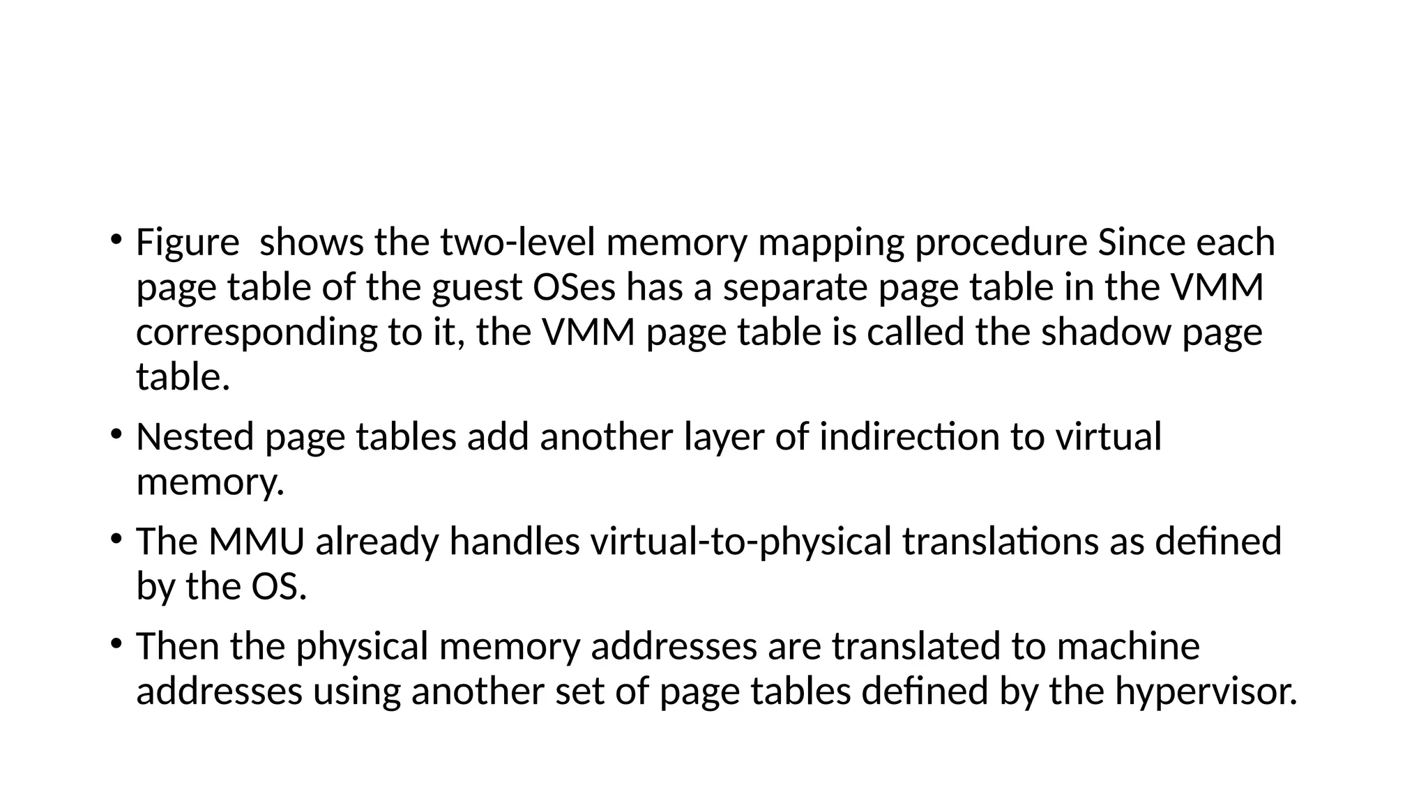 • Figure shows the two-level memory mapping procedure Since each
page table of the guest OSes has a separate page table in the VMM
corresponding to it, the VMM page table is called the shadow page
table.
• Nested page tables add another layer of indirection to virtual
memory.
• The MMU already handles virtual-to-physical translations as defined
by the OS.
• Then the physical memory addresses are translated to machine
addresses using another set of page tables defined by the hypervisor.
 