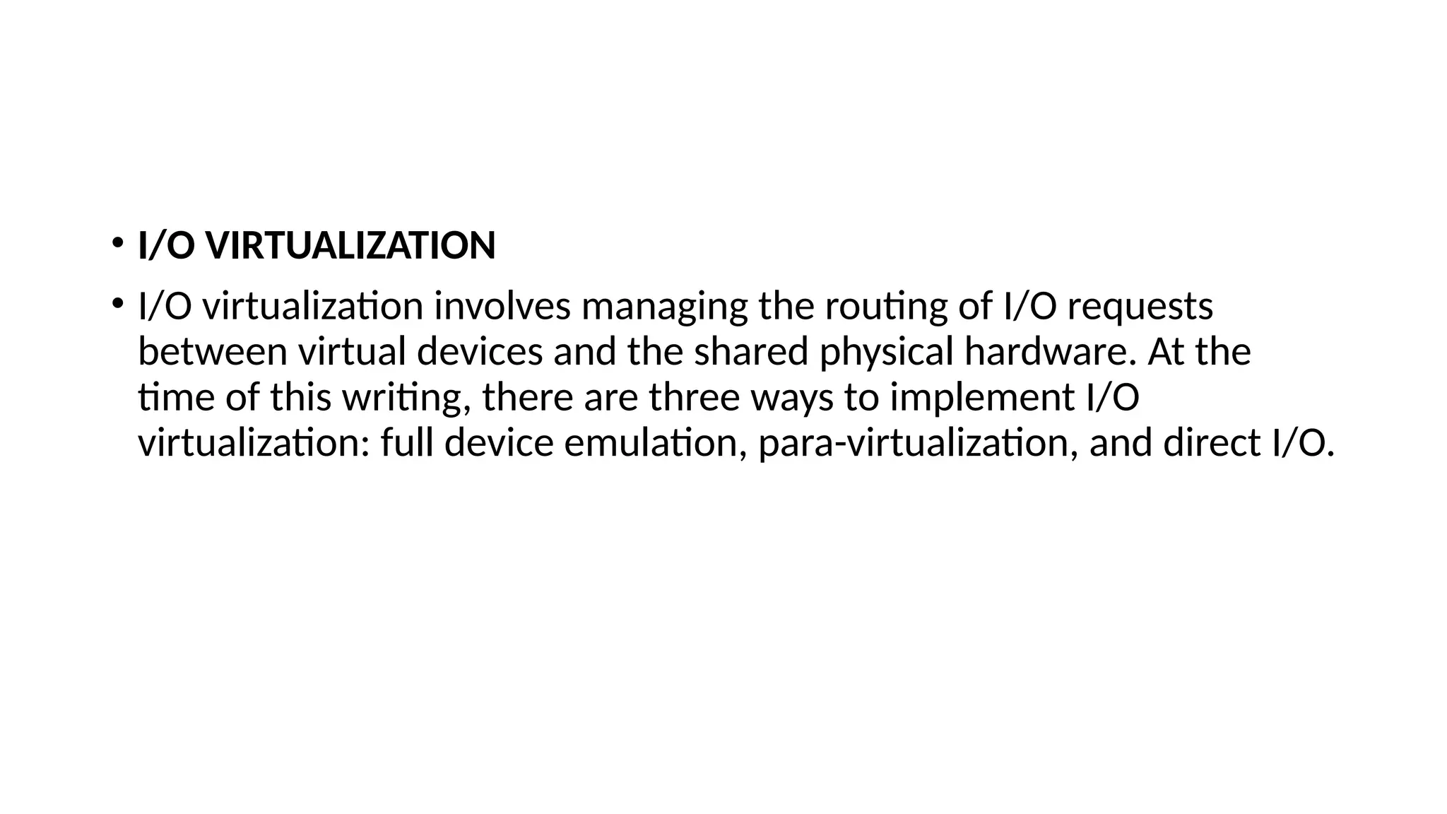• I/O VIRTUALIZATION
• I/O virtualization involves managing the routing of I/O requests
between virtual devices and the shared physical hardware. At the
time of this writing, there are three ways to implement I/O
virtualization: full device emulation, para-virtualization, and direct I/O.
 