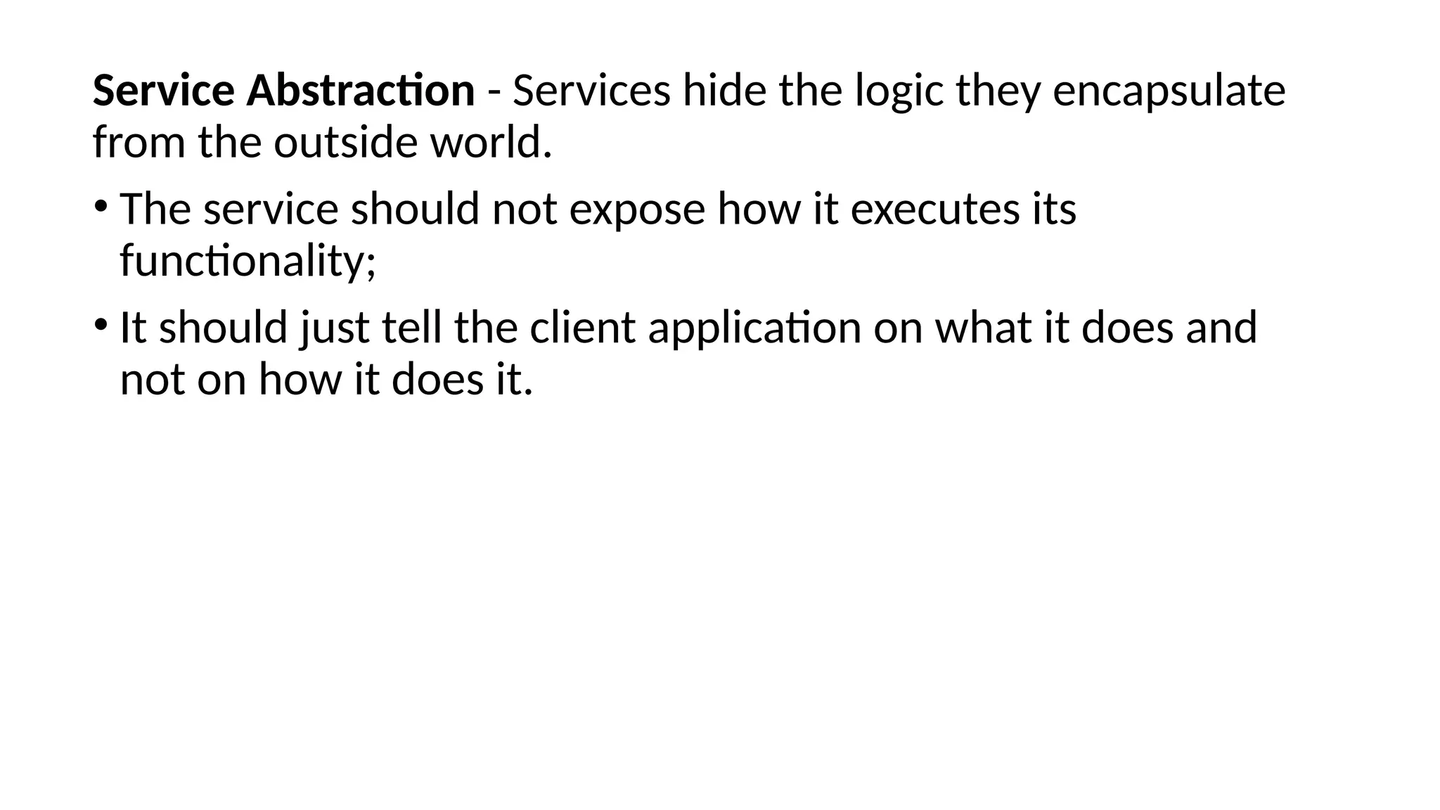 Service Abstraction - Services hide the logic they encapsulate
from the outside world.
• The service should not expose how it executes its
functionality;
• It should just tell the client application on what it does and
not on how it does it.
 