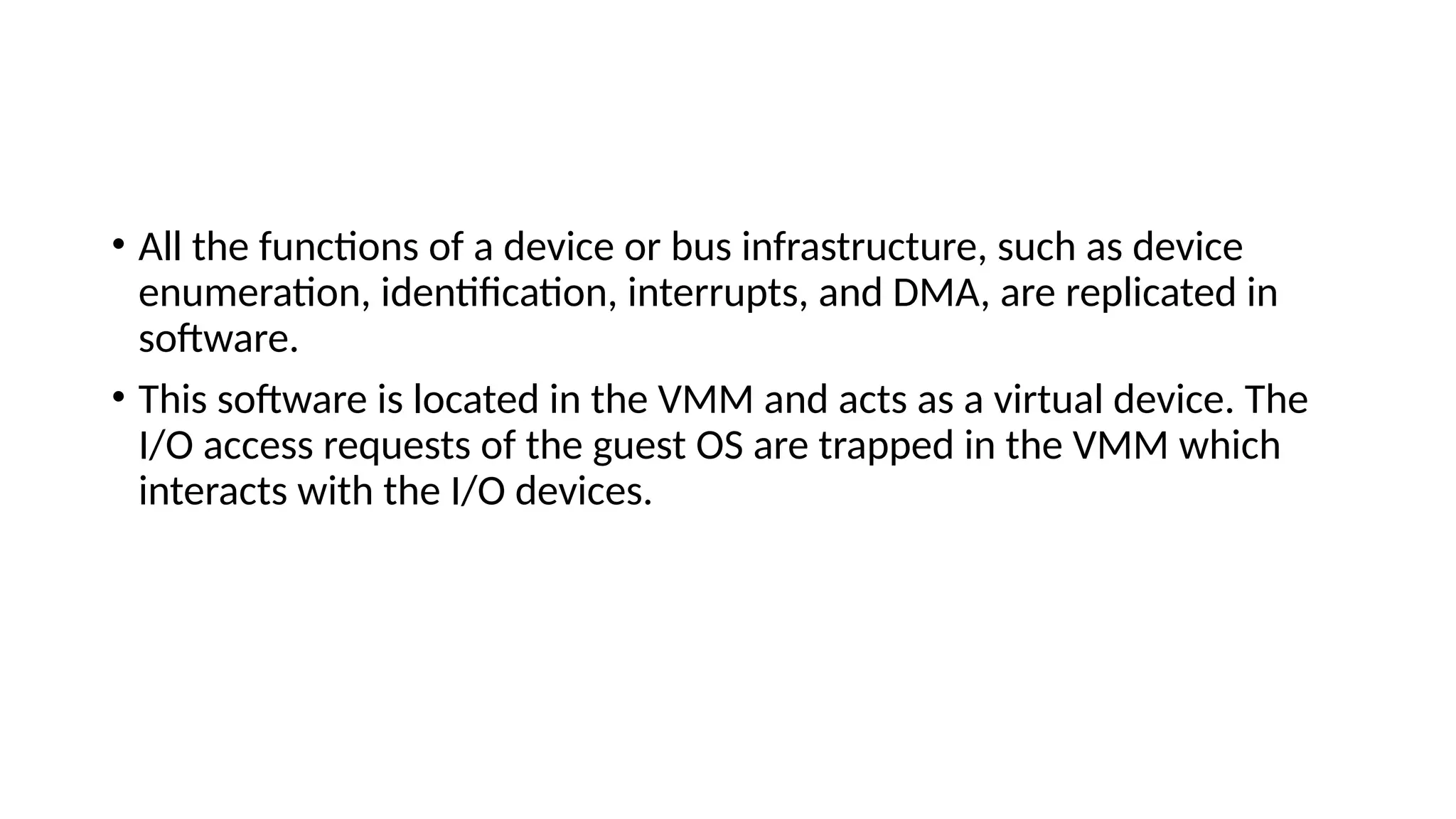 • All the functions of a device or bus infrastructure, such as device
enumeration, identification, interrupts, and DMA, are replicated in
software.
• This software is located in the VMM and acts as a virtual device. The
I/O access requests of the guest OS are trapped in the VMM which
interacts with the I/O devices.
 