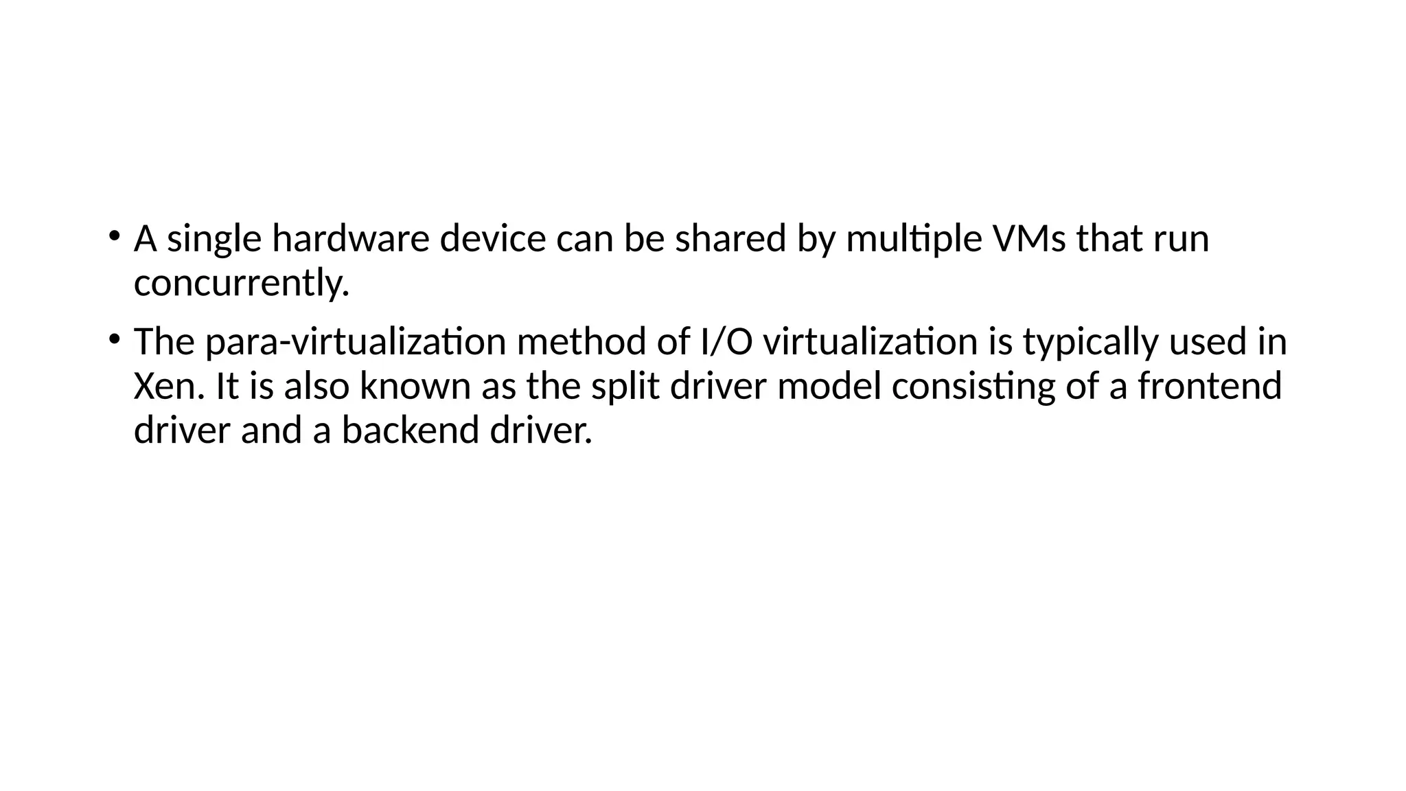 • A single hardware device can be shared by multiple VMs that run
concurrently.
• The para-virtualization method of I/O virtualization is typically used in
Xen. It is also known as the split driver model consisting of a frontend
driver and a backend driver.
 