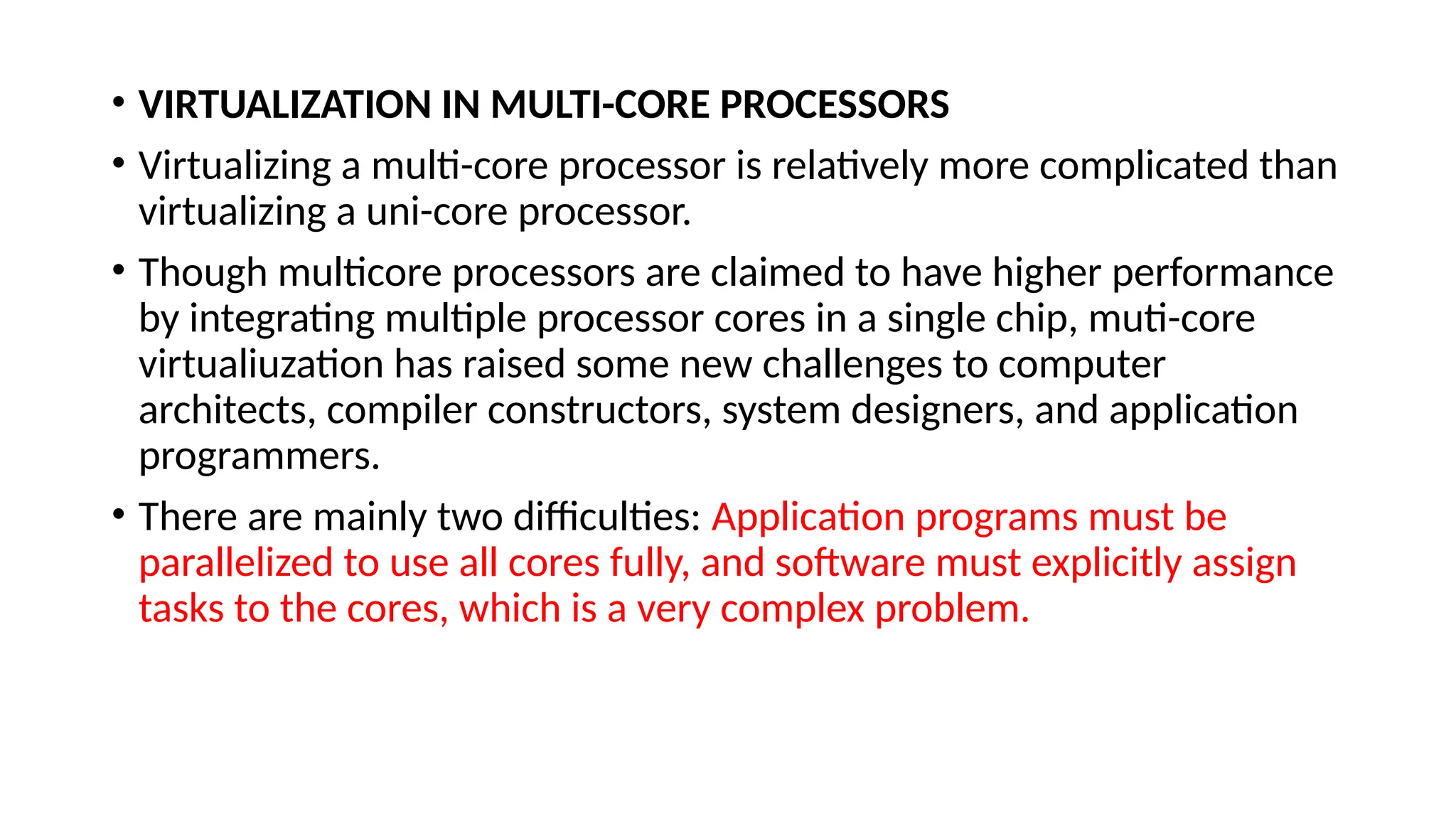 • VIRTUALIZATION IN MULTI-CORE PROCESSORS
• Virtualizing a multi-core processor is relatively more complicated than
virtualizing a uni-core processor.
• Though multicore processors are claimed to have higher performance
by integrating multiple processor cores in a single chip, muti-core
virtualiuzation has raised some new challenges to computer
architects, compiler constructors, system designers, and application
programmers.
• There are mainly two difficulties: Application programs must be
parallelized to use all cores fully, and software must explicitly assign
tasks to the cores, which is a very complex problem.
 